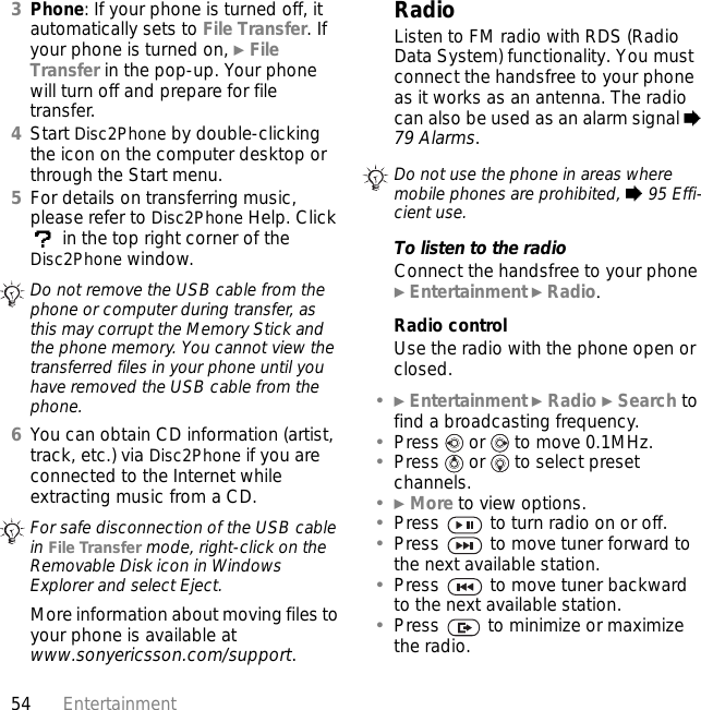 54 Entertainment3Phone: If your phone is turned off, it automatically sets to File Transfer. If your phone is turned on, } File Transfer in the pop-up. Your phone will turn off and prepare for file transfer.4Start Disc2Phone by double-clicking the icon on the computer desktop or through the Start menu.5For details on transferring music, please refer to Disc2Phone Help. Click  in the top right corner of the Disc2Phone window.6You can obtain CD information (artist, track, etc.) via Disc2Phone if you are connected to the Internet while extracting music from a CD.More information about moving files to your phone is available at www.sonyericsson.com/support.RadioListen to FM radio with RDS (Radio Data System) functionality. You must connect the handsfree to your phone as it works as an antenna. The radio can also be used as an alarm signal % 79 Alarms.To listen to the radioConnect the handsfree to your phone } Entertainment } Radio.Radio controlUse the radio with the phone open or closed.•} Entertainment } Radio } Search to find a broadcasting frequency.•Press   or   to move 0.1MHz.•Press   or   to select preset channels.•} More to view options.•Press   to turn radio on or off.•Press   to move tuner forward to the next available station.•Press   to move tuner backward to the next available station.•Press   to minimize or maximize the radio.Do not remove the USB cable from the phone or computer during transfer, as this may corrupt the Memory Stick and the phone memory. You cannot view the transferred files in your phone until you have removed the USB cable from the phone.For safe disconnection of the USB cable in File Transfer mode, right-click on the Removable Disk icon in Windows Explorer and select Eject.Do not use the phone in areas where mobile phones are prohibited, % 95 Effi-cient use.