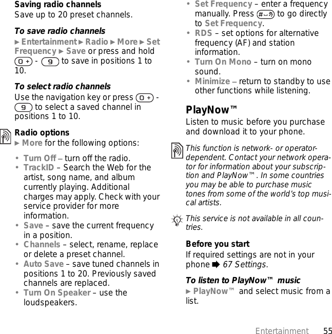 55EntertainmentSaving radio channelsSave up to 20 preset channels.To save radio channels} Entertainment } Radio } More } Set Frequency } Save or press and hold  -   to save in positions 1 to 10.To select radio channelsUse the navigation key or press   -  to select a saved channel in positions 1 to 10.Radio options} More for the following options:•Turn Off – turn off the radio.•TrackID – Search the Web for the artist, song name, and album currently playing. Additional charges may apply. Check with your service provider for more information.•Save – save the current frequency in a position.•Channels – select, rename, replace or delete a preset channel.•Auto Save – save tuned channels in positions 1 to 20. Previously saved channels are replaced.•Turn On Speaker – use the loudspeakers.•Set Frequency – enter a frequency manually. Press   to go directly to Set Frequency.•RDS – set options for alternative frequency (AF) and station information.•Turn On Mono – turn on mono sound.•Minimize – return to standby to use other functions while listening.PlayNow™Listen to music before you purchase and download it to your phone.Before you startIf required settings are not in your phone % 67 Settings.To listen to PlayNow™ music} PlayNow™ and select music from a list.This function is network- or operator-dependent. Contact your network opera-tor for information about your subscrip-tion and PlayNow™. In some countries you may be able to purchase music tones from some of the world’s top musi-cal artists.This service is not available in all coun-tries.