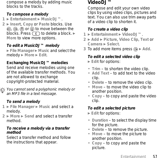 57Entertainmentcompose a melody by adding music blocks to the tracks.To compose a melody1} Entertainment } MusicDJ™.2} Insert, Copy or Paste blocks. Use ,  ,   or   to move between the blocks. Press   to delete a block. } More to view more options.To edit a MusicDJ™ melody} File Manager } Music and select the melody } More } Edit.Exchanging MusicDJ™ melodiesSend and receive melodies using one of the available transfer methods. You are not allowed to exchange copyright-protected material.To send a melody1} File Manager } Music and select a melody.2} More } Send and select a transfer method.To receive a melody via a transfer methodSelect a transfer method and follow the instructions that appear.VideoDJ™Compose and edit your own video clips by using video clips, pictures and text. You can also use trim away parts of a video clip to shorten it.To create a video clip1} Entertainment } VideoDJ™.2} Add } Picture, Video Clip, Text or Camera } Select.3To add more items press   } Add.To edit a selected video clip} Edit for options:•Trim – to shorten the video clip.•Add Text – to add text to the video clip.•Delete – to remove the video clip.•Move – to move the video clip to another position.•Copy – to copy and paste the video clip.To edit a selected picture} Edit for options:•Duration – to select the display time for the picture.•Delete – to remove the picture.•Move – to move the picture to another position.•Copy – to copy and paste the picture.You cannot send a polyphonic melody or an MP3 file in a text message.