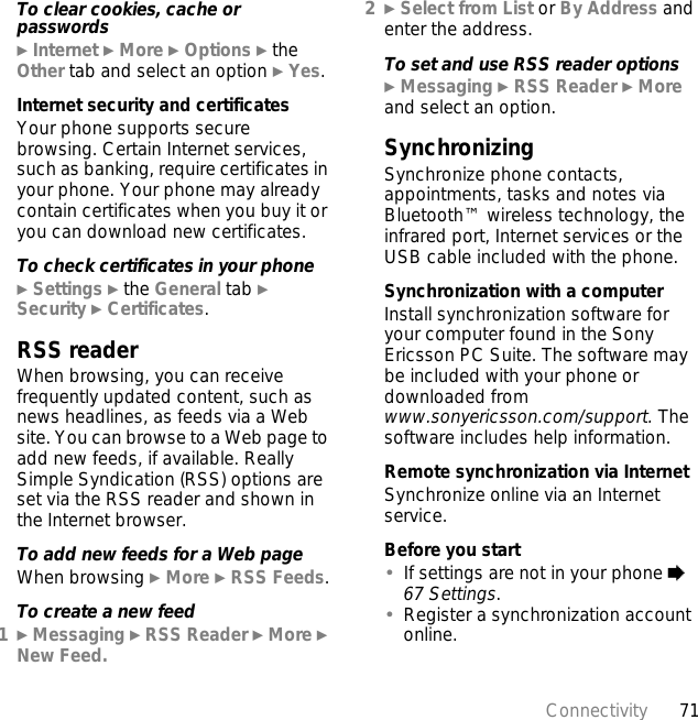 71ConnectivityTo clear cookies, cache or passwords} Internet } More } Options } the Other tab and select an option } Yes.Internet security and certificatesYour phone supports secure browsing. Certain Internet services, such as banking, require certificates in your phone. Your phone may already contain certificates when you buy it or you can download new certificates.To check certificates in your phone} Settings } the General tab } Security } Certificates.RSS readerWhen browsing, you can receive frequently updated content, such as news headlines, as feeds via a Web site. You can browse to a Web page to add new feeds, if available. Really Simple Syndication (RSS) options are set via the RSS reader and shown in the Internet browser.To add new feeds for a Web pageWhen browsing } More } RSS Feeds.To create a new feed1} Messaging } RSS Reader } More } New Feed.2} Select from List or By Address and enter the address.To set and use RSS reader options} Messaging } RSS Reader } More and select an option.Synchronizing Synchronize phone contacts, appointments, tasks and notes via Bluetooth™ wireless technology, the infrared port, Internet services or the USB cable included with the phone.Synchronization with a computerInstall synchronization software for your computer found in the Sony Ericsson PC Suite. The software may be included with your phone or downloaded from www.sonyericsson.com/support. The software includes help information. Remote synchronization via InternetSynchronize online via an Internet service.Before you start•If settings are not in your phone % 67 Settings.•Register a synchronization account online.