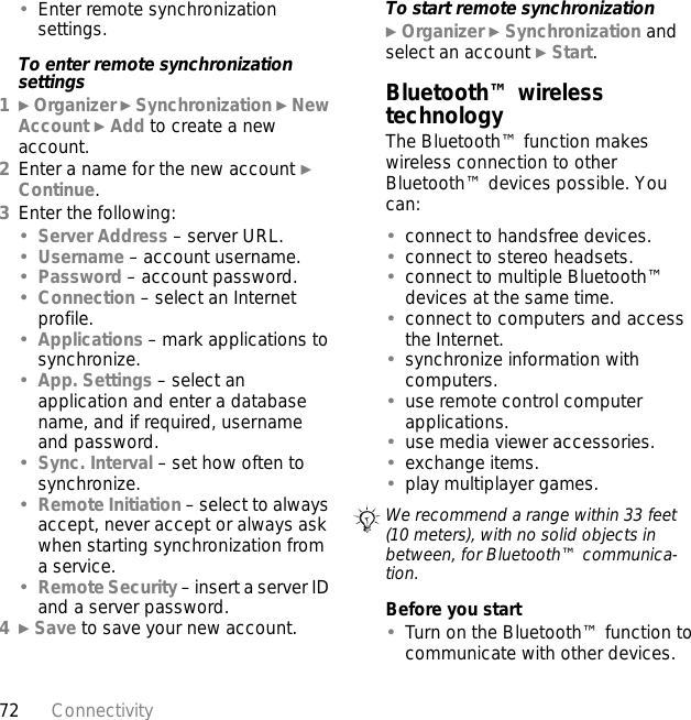 72 Connectivity•Enter remote synchronization settings.To enter remote synchronization settings1} Organizer } Synchronization } New Account } Add to create a new account.2Enter a name for the new account } Continue. 3Enter the following:•Server Address – server URL.•Username – account username.•Password – account password.•Connection – select an Internet profile.•Applications – mark applications to synchronize.•App. Settings – select an application and enter a database name, and if required, username and password.•Sync. Interval – set how often to synchronize.•Remote Initiation – select to always accept, never accept or always ask when starting synchronization from a service.•Remote Security – insert a server ID and a server password.4} Save to save your new account. To start remote synchronization} Organizer } Synchronization and select an account } Start.Bluetooth™ wireless technologyThe Bluetooth™ function makes wireless connection to other Bluetooth™ devices possible. You can:•connect to handsfree devices.•connect to stereo headsets.•connect to multiple Bluetooth™ devices at the same time.•connect to computers and access the Internet.•synchronize information with computers.•use remote control computer applications.•use media viewer accessories.•exchange items.•play multiplayer games.Before you start•Turn on the Bluetooth™ function to communicate with other devices.We recommend a range within 33 feet (10 meters), with no solid objects in between, for Bluetooth™ communica-tion.