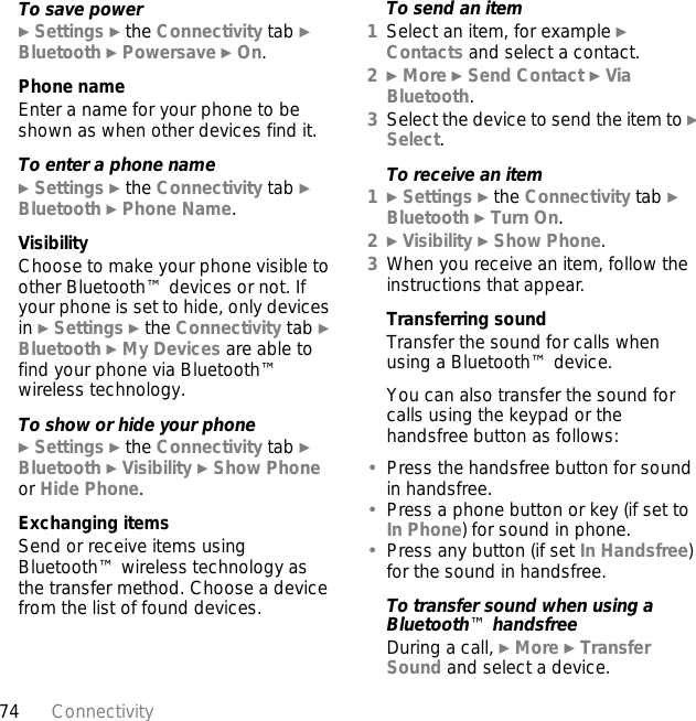 74 ConnectivityTo save power} Settings } the Connectivity tab } Bluetooth } Powersave } On.Phone nameEnter a name for your phone to be shown as when other devices find it.To enter a phone name} Settings } the Connectivity tab } Bluetooth } Phone Name.VisibilityChoose to make your phone visible to other Bluetooth™ devices or not. If your phone is set to hide, only devices in } Settings } the Connectivity tab } Bluetooth } My Devices are able to find your phone via Bluetooth™ wireless technology.To show or hide your phone} Settings } the Connectivity tab } Bluetooth } Visibility } Show Phone or Hide Phone.Exchanging itemsSend or receive items using Bluetooth™ wireless technology as the transfer method. Choose a device from the list of found devices.To send an item1Select an item, for example } Contacts and select a contact.2} More } Send Contact } Via Bluetooth.3Select the device to send the item to } Select.To receive an item1} Settings } the Connectivity tab } Bluetooth } Turn On.2} Visibility } Show Phone.3When you receive an item, follow the instructions that appear.Transferring soundTransfer the sound for calls when using a Bluetooth™ device. You can also transfer the sound for calls using the keypad or the handsfree button as follows:•Press the handsfree button for sound in handsfree. •Press a phone button or key (if set to In Phone) for sound in phone.•Press any button (if set In Handsfree) for the sound in handsfree.To transfer sound when using a Bluetooth™ handsfreeDuring a call, } More } Transfer Sound and select a device.