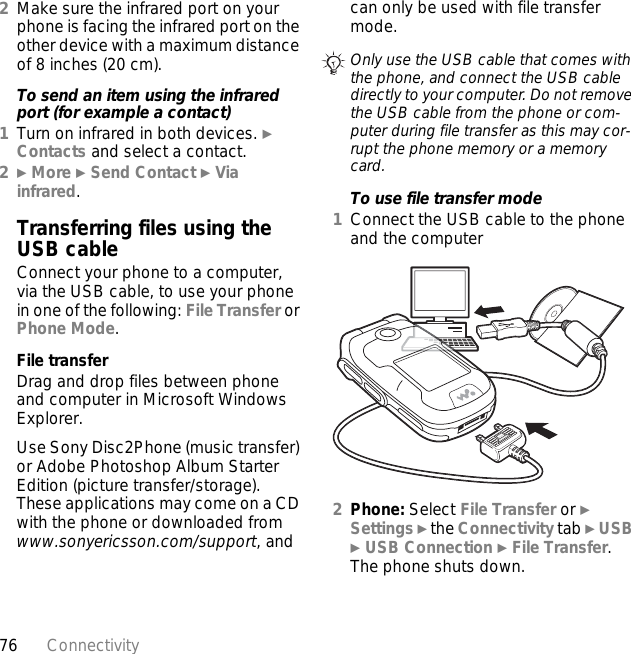 76 Connectivity2Make sure the infrared port on your phone is facing the infrared port on the other device with a maximum distance of 8 inches (20 cm).To send an item using the infrared port (for example a contact)1Turn on infrared in both devices. } Contacts and select a contact.2} More } Send Contact } Via infrared.Transferring files using the USB cableConnect your phone to a computer, via the USB cable, to use your phone in one of the following: File Transfer or Phone Mode.File transferDrag and drop files between phone and computer in Microsoft Windows Explorer.Use Sony Disc2Phone (music transfer) or Adobe Photoshop Album Starter Edition (picture transfer/storage). These applications may come on a CD with the phone or downloaded from www.sonyericsson.com/support, and can only be used with file transfer mode.To use file transfer mode1Connect the USB cable to the phone and the computer 2Phone: Select File Transfer or } Settings } the Connectivity tab } USB } USB Connection } File Transfer. The phone shuts down.Only use the USB cable that comes with the phone, and connect the USB cable directly to your computer. Do not remove the USB cable from the phone or com-puter during file transfer as this may cor-rupt the phone memory or a memory card.