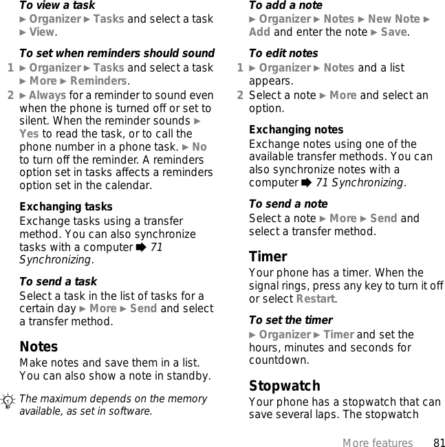 81More featuresTo view a task} Organizer } Tasks and select a task } View.To set when reminders should sound1} Organizer } Tasks and select a task } More } Reminders.2} Always for a reminder to sound even when the phone is turned off or set to silent. When the reminder sounds } Yes to read the task, or to call the phone number in a phone task. } No to turn off the reminder. A reminders option set in tasks affects a reminders option set in the calendar.Exchanging tasksExchange tasks using a transfer method. You can also synchronize tasks with a computer % 71 Synchronizing.To send a task Select a task in the list of tasks for a certain day } More } Send and select a transfer method.NotesMake notes and save them in a list. You can also show a note in standby.To add a note} Organizer } Notes } New Note } Add and enter the note } Save.To edit notes1} Organizer } Notes and a list appears.2Select a note } More and select an option.Exchanging notesExchange notes using one of the available transfer methods. You can also synchronize notes with a computer % 71 Synchronizing.To send a note Select a note } More } Send and select a transfer method.TimerYour phone has a timer. When the signal rings, press any key to turn it off or select Restart.To set the timer} Organizer } Timer and set the hours, minutes and seconds for countdown.StopwatchYour phone has a stopwatch that can save several laps. The stopwatch The maximum depends on the memory available, as set in software.