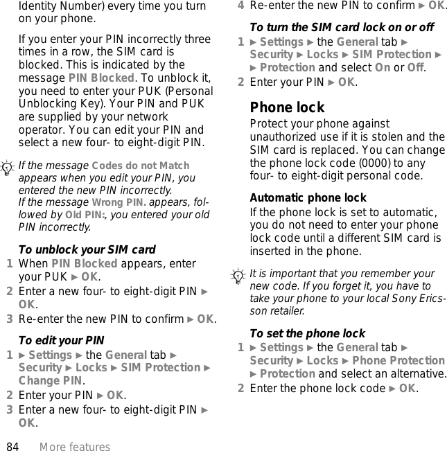 84 More featuresIdentity Number) every time you turn on your phone.If you enter your PIN incorrectly three times in a row, the SIM card is blocked. This is indicated by the message PIN Blocked. To unblock it, you need to enter your PUK (Personal Unblocking Key). Your PIN and PUK are supplied by your network operator. You can edit your PIN and select a new four- to eight-digit PIN.To unblock your SIM card1When PIN Blocked appears, enter your PUK } OK.2Enter a new four- to eight-digit PIN } OK.3Re-enter the new PIN to confirm } OK.To edit your PIN1} Settings } the General tab } Security } Locks } SIM Protection } Change PIN.2Enter your PIN } OK.3Enter a new four- to eight-digit PIN } OK.4Re-enter the new PIN to confirm } OK.To turn the SIM card lock on or off1} Settings } the General tab }Security } Locks } SIM Protection } } Protection and select On or Off.2Enter your PIN } OK.Phone lockProtect your phone against unauthorized use if it is stolen and the SIM card is replaced. You can change the phone lock code (0000) to any four- to eight-digit personal code.Automatic phone lockIf the phone lock is set to automatic, you do not need to enter your phone lock code until a different SIM card is inserted in the phone.To set the phone lock1} Settings } the General tab }Security } Locks } Phone Protection } Protection and select an alternative.2Enter the phone lock code } OK.If the message Codes do not Match appears when you edit your PIN, you entered the new PIN incorrectly.If the message Wrong PIN. appears, fol-lowed by Old PIN:, you entered your old PIN incorrectly.It is important that you remember your new code. If you forget it, you have to take your phone to your local Sony Erics-son retailer.