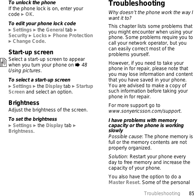 85TroubleshootingTo unlock the phoneIf the phone lock is on, enter your code } OK.To edit your phone lock code} Settings } the General tab }Security } Locks } Phone Protection } Change Code.Start-up screenSelect a start-up screen to appear when you turn your phone on % 48 Using pictures.To select a start-up screen} Settings } the Display tab } Startup Screen and select an option.BrightnessAdjust the brightness of the screen.To set the brightness} Settings } the Display tab } Brightness.TroubleshootingWhy doesn’t the phone work the way I want it to?This chapter lists some problems that you might encounter when using your phone. Some problems require you to call your network operator, but you can easily correct most of the problems yourself.However, if you need to take your phone in for repair, please note that you may lose information and content that you have saved in your phone. You are advised to make a copy of such information before taking your phone in for repair. For more support go to www.sonyericsson.com/support.I have problems with memory capacity or the phone is working slowlyPossible cause: The phone memory is full or the memory contents are not properly organized.Solution: Restart your phone every day to free memory and increase the capacity of your phone.You also have the option to do a Master Reset. Some of the personal 