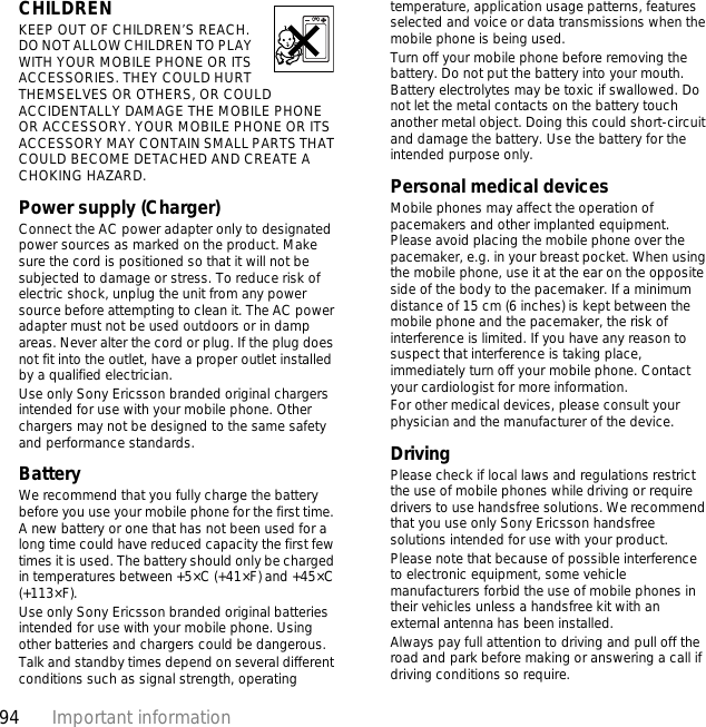 94 Important informationCHILDREN KEEP OUT OF CHILDREN’S REACH. DO NOT ALLOW CHILDREN TO PLAY WITH YOUR MOBILE PHONE OR ITS ACCESSORIES. THEY COULD HURT THEMSELVES OR OTHERS, OR COULD ACCIDENTALLY DAMAGE THE MOBILE PHONE OR ACCESSORY. YOUR MOBILE PHONE OR ITS ACCESSORY MAY CONTAIN SMALL PARTS THAT COULD BECOME DETACHED AND CREATE A CHOKING HAZARD.Power supply (Charger)Connect the AC power adapter only to designated power sources as marked on the product. Make sure the cord is positioned so that it will not be subjected to damage or stress. To reduce risk of electric shock, unplug the unit from any power source before attempting to clean it. The AC power adapter must not be used outdoors or in damp areas. Never alter the cord or plug. If the plug does not fit into the outlet, have a proper outlet installed by a qualified electrician. Use only Sony Ericsson branded original chargers intended for use with your mobile phone. Other chargers may not be designed to the same safety and performance standards. BatteryWe recommend that you fully charge the battery before you use your mobile phone for the first time. A new battery or one that has not been used for a long time could have reduced capacity the first few times it is used. The battery should only be charged in temperatures between +5×C (+41×F) and +45×C (+113×F).Use only Sony Ericsson branded original batteries intended for use with your mobile phone. Using other batteries and chargers could be dangerous.Talk and standby times depend on several different conditions such as signal strength, operating temperature, application usage patterns, features selected and voice or data transmissions when the mobile phone is being used. Turn off your mobile phone before removing the battery. Do not put the battery into your mouth. Battery electrolytes may be toxic if swallowed. Do not let the metal contacts on the battery touch another metal object. Doing this could short-circuit and damage the battery. Use the battery for the intended purpose only.Personal medical devicesMobile phones may affect the operation of pacemakers and other implanted equipment. Please avoid placing the mobile phone over the pacemaker, e.g. in your breast pocket. When using the mobile phone, use it at the ear on the opposite side of the body to the pacemaker. If a minimum distance of 15 cm (6 inches) is kept between the mobile phone and the pacemaker, the risk of interference is limited. If you have any reason to suspect that interference is taking place, immediately turn off your mobile phone. Contact your cardiologist for more information.For other medical devices, please consult your physician and the manufacturer of the device.DrivingPlease check if local laws and regulations restrict the use of mobile phones while driving or require drivers to use handsfree solutions. We recommend that you use only Sony Ericsson handsfree solutions intended for use with your product. Please note that because of possible interference to electronic equipment, some vehicle manufacturers forbid the use of mobile phones in their vehicles unless a handsfree kit with an external antenna has been installed.Always pay full attention to driving and pull off the road and park before making or answering a call if driving conditions so require.