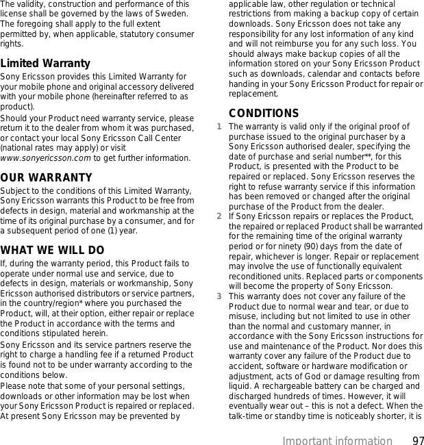 97Important informationThe validity, construction and performance of this license shall be governed by the laws of Sweden. The foregoing shall apply to the full extent permitted by, when applicable, statutory consumer rights.Limited WarrantySony Ericsson provides this Limited Warranty for your mobile phone and original accessory delivered with your mobile phone (hereinafter referred to as product).Should your Product need warranty service, please return it to the dealer from whom it was purchased, or contact your local Sony Ericsson Call Center (national rates may apply) or visit www.sonyericsson.com to get further information. OUR WARRANTYSubject to the conditions of this Limited Warranty, Sony Ericsson warrants this Product to be free from defects in design, material and workmanship at the time of its original purchase by a consumer, and for a subsequent period of one (1) year.WHAT WE WILL DOIf, during the warranty period, this Product fails to operate under normal use and service, due to defects in design, materials or workmanship, Sony Ericsson authorised distributors or service partners, in the country/region* where you purchased the Product, will, at their option, either repair or replace the Product in accordance with the terms and conditions stipulated herein.Sony Ericsson and its service partners reserve the right to charge a handling fee if a returned Product is found not to be under warranty according to the conditions below.Please note that some of your personal settings, downloads or other information may be lost when your Sony Ericsson Product is repaired or replaced. At present Sony Ericsson may be prevented by applicable law, other regulation or technical restrictions from making a backup copy of certain downloads. Sony Ericsson does not take any responsibility for any lost information of any kind and will not reimburse you for any such loss. You should always make backup copies of all the information stored on your Sony Ericsson Product such as downloads, calendar and contacts before handing in your Sony Ericsson Product for repair or replacement.CONDITIONS1The warranty is valid only if the original proof of purchase issued to the original purchaser by a Sony Ericsson authorised dealer, specifying the date of purchase and serial number**, for this Product, is presented with the Product to be repaired or replaced. Sony Ericsson reserves the right to refuse warranty service if this information has been removed or changed after the original purchase of the Product from the dealer. 2If Sony Ericsson repairs or replaces the Product, the repaired or replaced Product shall be warranted for the remaining time of the original warranty period or for ninety (90) days from the date of repair, whichever is longer. Repair or replacement may involve the use of functionally equivalent reconditioned units. Replaced parts or components will become the property of Sony Ericsson.3This warranty does not cover any failure of the Product due to normal wear and tear, or due to misuse, including but not limited to use in other than the normal and customary manner, in accordance with the Sony Ericsson instructions for use and maintenance of the Product. Nor does this warranty cover any failure of the Product due to accident, software or hardware modification or adjustment, acts of God or damage resulting from liquid. A rechargeable battery can be charged and discharged hundreds of times. However, it will eventually wear out – this is not a defect. When the talk-time or standby time is noticeably shorter, it is 