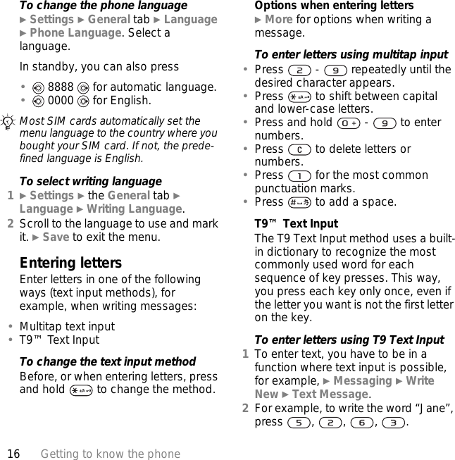 16 Getting to know the phoneTo change the phone language} Settings } General tab } Language } Phone Language. Select a language.In standby, you can also press• 8888   for automatic language.• 0000   for English.To select writing language1} Settings } the General tab } Language } Writing Language.2Scroll to the language to use and mark it. } Save to exit the menu.Entering lettersEnter letters in one of the following ways (text input methods), for example, when writing messages:•Multitap text input•T9™ Text InputTo change the text input methodBefore, or when entering letters, press and hold   to change the method.Options when entering letters} More for options when writing a message.To enter letters using multitap input•Press   -   repeatedly until the desired character appears.•Press   to shift between capital and lower-case letters.•Press and hold   -   to enter numbers.•Press   to delete letters or numbers.•Press   for the most common punctuation marks.•Press   to add a space. T9™ Text InputThe T9 Text Input method uses a built-in dictionary to recognize the most commonly used word for each sequence of key presses. This way, you press each key only once, even if the letter you want is not the first letter on the key.To enter letters using T9 Text Input1To enter text, you have to be in a function where text input is possible, for example, } Messaging } Write New } Text Message.2For example, to write the word “Jane”, press , , , .Most SIM cards automatically set the menu language to the country where you bought your SIM card. If not, the prede-fined language is English.