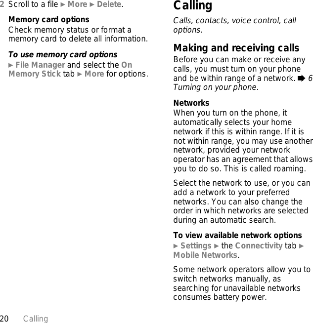 20 Calling2Scroll to a file } More } Delete.Memory card optionsCheck memory status or format a memory card to delete all information.To use memory card options} File Manager and select the On Memory Stick tab } More for options.CallingCalls, contacts, voice control, call options.Making and receiving callsBefore you can make or receive any calls, you must turn on your phone and be within range of a network. % 6 Turning on your phone.NetworksWhen you turn on the phone, it automatically selects your home network if this is within range. If it is not within range, you may use another network, provided your network operator has an agreement that allows you to do so. This is called roaming.Select the network to use, or you can add a network to your preferred networks. You can also change the order in which networks are selected during an automatic search.To view available network options} Settings } the Connectivity tab } Mobile Networks.Some network operators allow you to switch networks manually, as searching for unavailable networks consumes battery power.