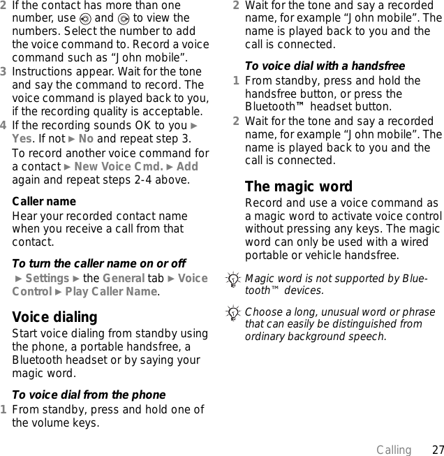 27Calling2If the contact has more than one number, use   and   to view the numbers. Select the number to add the voice command to. Record a voice command such as “John mobile”.3Instructions appear. Wait for the tone and say the command to record. The voice command is played back to you, if the recording quality is acceptable.4If the recording sounds OK to you } Yes. If not } No and repeat step 3.To record another voice command for a contact } New Voice Cmd. } Add again and repeat steps 2-4 above.Caller nameHear your recorded contact name when you receive a call from that contact.To turn the caller name on or off } Settings } the General tab } Voice Control } Play Caller Name.Voice dialingStart voice dialing from standby using the phone, a portable handsfree, a Bluetooth headset or by saying your magic word.To voice dial from the phone1From standby, press and hold one of the volume keys.2Wait for the tone and say a recorded name, for example “John mobile”. The name is played back to you and the call is connected.To voice dial with a handsfree1From standby, press and hold the handsfree button, or press the Bluetooth™ headset button.2Wait for the tone and say a recorded name, for example “John mobile”. The name is played back to you and the call is connected.The magic wordRecord and use a voice command as a magic word to activate voice control without pressing any keys. The magic word can only be used with a wired portable or vehicle handsfree.Magic word is not supported by Blue-tooth™ devices.Choose a long, unusual word or phrase that can easily be distinguished from ordinary background speech.