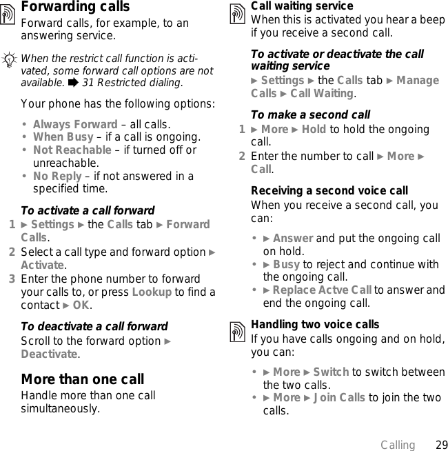 29CallingForwarding callsForward calls, for example, to an answering service.Your phone has the following options:•Always Forward – all calls.•When Busy – if a call is ongoing.•Not Reachable – if turned off or unreachable.•No Reply – if not answered in a specified time.To activate a call forward1} Settings } the Calls tab } Forward Calls.2Select a call type and forward option } Activate.3Enter the phone number to forward your calls to, or press Lookup to find a contact } OK.To deactivate a call forwardScroll to the forward option } Deactivate.More than one callHandle more than one call simultaneously.Call waiting serviceWhen this is activated you hear a beep if you receive a second call.To activate or deactivate the call waiting service} Settings } the Calls tab } Manage Calls } Call Waiting.To make a second call1} More } Hold to hold the ongoing call.2Enter the number to call } More } Call.Receiving a second voice callWhen you receive a second call, you can:•} Answer and put the ongoing call on hold.•} Busy to reject and continue with the ongoing call.•} Replace Actve Call to answer and end the ongoing call.Handling two voice callsIf you have calls ongoing and on hold, you can:•} More } Switch to switch between the two calls.•} More } Join Calls to join the two calls.When the restrict call function is acti-vated, some forward call options are not available. % 31 Restricted dialing.