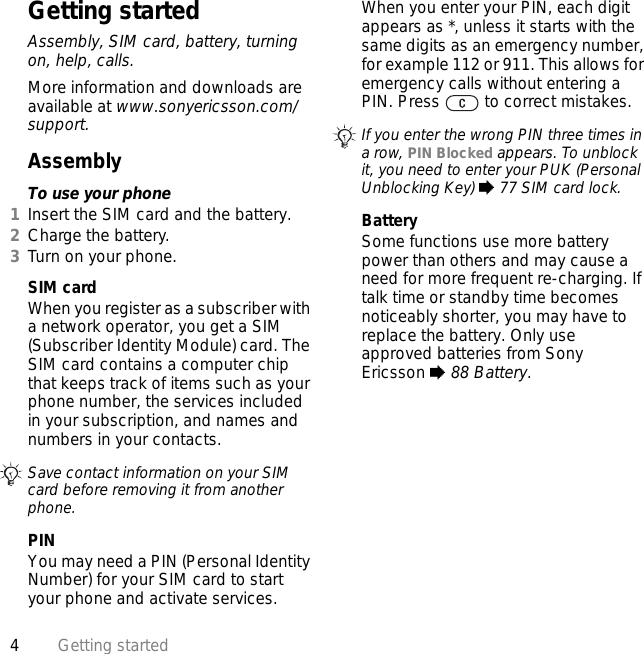 4Getting startedGetting startedAssembly, SIM card, battery, turning on, help, calls.More information and downloads are available at www.sonyericsson.com/support.AssemblyTo use your phone1Insert the SIM card and the battery.2Charge the battery.3Turn on your phone.SIM cardWhen you register as a subscriber with a network operator, you get a SIM (Subscriber Identity Module) card. The SIM card contains a computer chip that keeps track of items such as your phone number, the services included in your subscription, and names and numbers in your contacts.PINYou may need a PIN (Personal Identity Number) for your SIM card to start your phone and activate services. When you enter your PIN, each digit appears as *, unless it starts with the same digits as an emergency number, for example 112 or 911. This allows for emergency calls without entering a PIN. Press   to correct mistakes.BatterySome functions use more battery power than others and may cause a need for more frequent re-charging. If talk time or standby time becomes noticeably shorter, you may have to replace the battery. Only use approved batteries from Sony Ericsson % 88 Battery.Save contact information on your SIM card before removing it from another phone.If you enter the wrong PIN three times in a row, PIN Blocked appears. To unblock it, you need to enter your PUK (Personal Unblocking Key) % 77 SIM card lock.