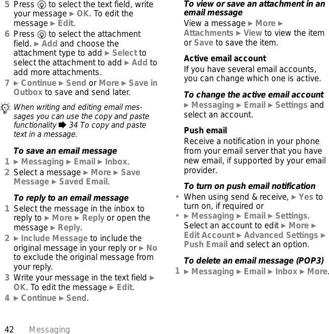 42 Messaging5Press   to select the text field, write your message } OK. To edit the message } Edit.6Press   to select the attachment field. } Add and choose the attachment type to add } Select to select the attachment to add } Add to add more attachments.7} Continue } Send or More } Save in Outbox to save and send later.To save an email message1} Messaging } Email } Inbox.2Select a message } More } Save Message } Saved Email.To reply to an email message1Select the message in the inbox to reply to } More } Reply or open the message } Reply.2} Include Message to include the original message in your reply or } No to exclude the original message from your reply.3Write your message in the text field } OK. To edit the message } Edit. 4} Continue } Send.To view or save an attachment in an email messageView a message } More } Attachments } View to view the item or Save to save the item.Active email accountIf you have several email accounts, you can change which one is active.To change the active email account} Messaging } Email } Settings and select an account.Push emailReceive a notification in your phone from your email server that you have new email, if supported by your email provider.To turn on push email notification•When using send &amp; receive, } Yes to turn on, if required or•} Messaging } Email } Settings. Select an account to edit } More } Edit Account } Advanced Settings } Push Email and select an option.To delete an email message (POP3)1} Messaging } Email } Inbox } More.When writing and editing email mes-sages you can use the copy and paste functionality % 34 To copy and paste text in a message.