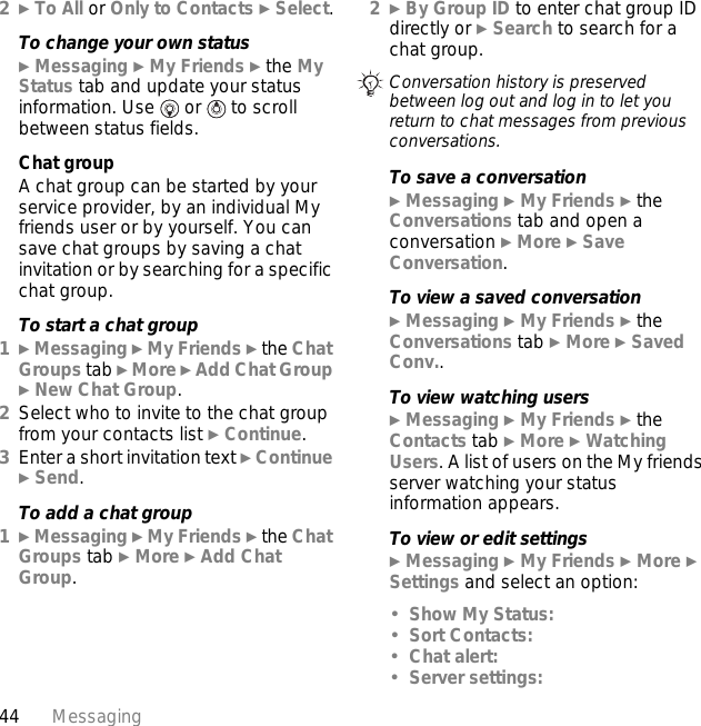 44 Messaging2} To All or Only to Contacts } Select.To change your own status} Messaging } My Friends } the My Status tab and update your status information. Use   or   to scroll between status fields.Chat groupA chat group can be started by your service provider, by an individual My friends user or by yourself. You can save chat groups by saving a chat invitation or by searching for a specific chat group.To start a chat group1} Messaging } My Friends } the Chat Groups tab } More } Add Chat Group } New Chat Group.2Select who to invite to the chat group from your contacts list } Continue.3Enter a short invitation text } Continue } Send.To add a chat group1} Messaging } My Friends } the Chat Groups tab } More } Add Chat Group.2} By Group ID to enter chat group ID directly or } Search to search for a chat group.To save a conversation} Messaging } My Friends } the Conversations tab and open a conversation } More } Save Conversation.To view a saved conversation} Messaging } My Friends } the Conversations tab } More } Saved Conv..To view watching users} Messaging } My Friends } the Contacts tab } More } Watching Users. A list of users on the My friends server watching your status information appears.To view or edit settings} Messaging } My Friends } More } Settings and select an option:•Show My Status:•Sort Contacts:•Chat alert:•Server settings:Conversation history is preserved between log out and log in to let you return to chat messages from previous conversations.