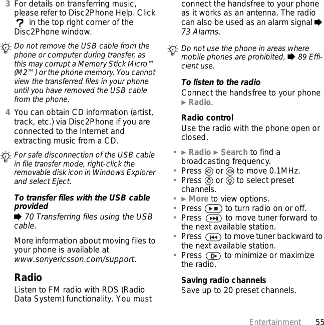 55Entertainment3For details on transferring music, please refer to Disc2Phone Help. Click  in the top right corner of the Disc2Phone window.4You can obtain CD information (artist, track, etc.) via Disc2Phone if you are connected to the Internet and extracting music from a CD.To transfer files with the USB cable provided% 70 Transferring files using the USB cable.More information about moving files to your phone is available at www.sonyericsson.com/support.RadioListen to FM radio with RDS (Radio Data System) functionality. You must connect the handsfree to your phone as it works as an antenna. The radio can also be used as an alarm signal % 73 Alarms.To listen to the radioConnect the handsfree to your phone } Radio.Radio controlUse the radio with the phone open or closed.•} Radio } Search to find a broadcasting frequency.•Press   or   to move 0.1MHz.•Press   or   to select preset channels.•} More to view options.•Press   to turn radio on or off.•Press   to move tuner forward to the next available station.•Press   to move tuner backward to the next available station.•Press   to minimize or maximize the radio.Saving radio channelsSave up to 20 preset channels.Do not remove the USB cable from the phone or computer during transfer, as this may corrupt a Memory Stick Micro™ (M2™) or the phone memory. You cannot view the transferred files in your phone until you have removed the USB cable from the phone.For safe disconnection of the USB cable in file transfer mode, right-click the removable disk icon in Windows Explorer and select Eject.Do not use the phone in areas where mobile phones are prohibited, % 89 Effi-cient use.