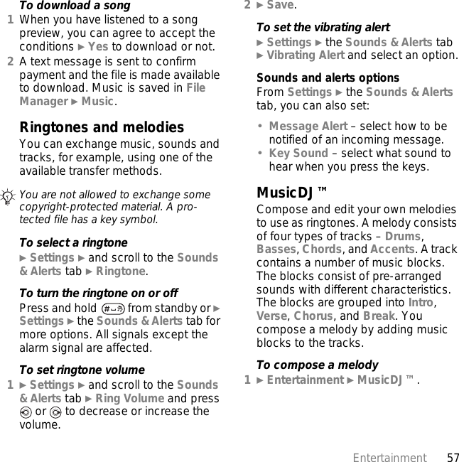 57EntertainmentTo download a song1When you have listened to a song preview, you can agree to accept the conditions } Yes to download or not.2A text message is sent to confirm payment and the file is made available to download. Music is saved in File Manager } Music.Ringtones and melodies You can exchange music, sounds and tracks, for example, using one of the available transfer methods. To select a ringtone} Settings } and scroll to the Sounds &amp; Alerts tab } Ringtone.To turn the ringtone on or offPress and hold   from standby or } Settings } the Sounds &amp; Alerts tab for more options. All signals except the alarm signal are affected.To set ringtone volume1} Settings } and scroll to the Sounds &amp; Alerts tab } Ring Volume and press  or   to decrease or increase the volume.2} Save.To set the vibrating alert} Settings } the Sounds &amp; Alerts tab } Vibrating Alert and select an option.Sounds and alerts optionsFrom Settings } the Sounds &amp; Alerts tab, you can also set:•Message Alert – select how to be notified of an incoming message.•Key Sound – select what sound to hear when you press the keys.MusicDJ™Compose and edit your own melodies to use as ringtones. A melody consists of four types of tracks – Drums, Basses, Chords, and Accents. A track contains a number of music blocks. The blocks consist of pre-arranged sounds with different characteristics. The blocks are grouped into Intro, Verse, Chorus, and Break. You compose a melody by adding music blocks to the tracks.To compose a melody1} Entertainment } MusicDJ™.You are not allowed to exchange some copyright-protected material. A pro-tected file has a key symbol.