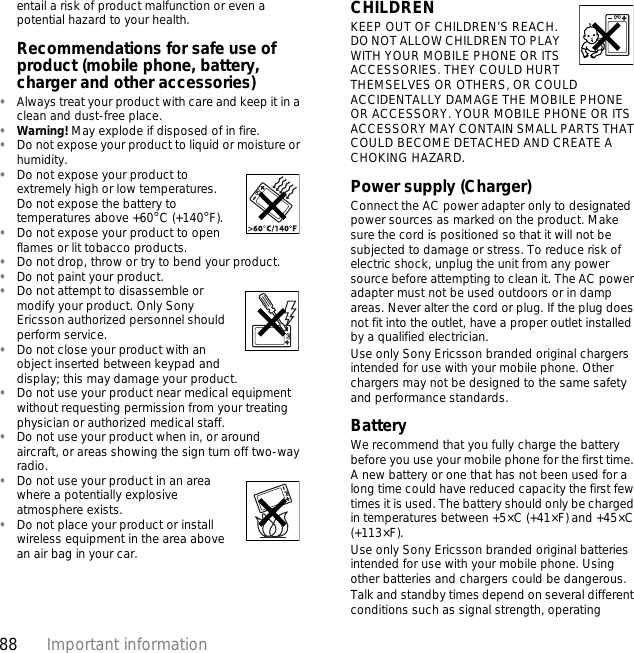 88 Important informationentail a risk of product malfunction or even a potential hazard to your health.Recommendations for safe use of product (mobile phone, battery, charger and other accessories)•Always treat your product with care and keep it in a clean and dust-free place.•Warning! May explode if disposed of in fire.•Do not expose your product to liquid or moisture or humidity.•Do not expose your product to extremely high or low temperatures. Do not expose the battery to temperatures above +60°C (+140°F).•Do not expose your product to open flames or lit tobacco products.•Do not drop, throw or try to bend your product.•Do not paint your product.•Do not attempt to disassemble or modify your product. Only Sony Ericsson authorized personnel should perform service. •Do not close your product with an object inserted between keypad and display; this may damage your product.•Do not use your product near medical equipment without requesting permission from your treating physician or authorized medical staff.•Do not use your product when in, or around aircraft, or areas showing the sign turn off two-way radio.•Do not use your product in an area where a potentially explosive atmosphere exists.•Do not place your product or install wireless equipment in the area above an air bag in your car.CHILDREN KEEP OUT OF CHILDREN’S REACH. DO NOT ALLOW CHILDREN TO PLAY WITH YOUR MOBILE PHONE OR ITS ACCESSORIES. THEY COULD HURT THEMSELVES OR OTHERS, OR COULD ACCIDENTALLY DAMAGE THE MOBILE PHONE OR ACCESSORY. YOUR MOBILE PHONE OR ITS ACCESSORY MAY CONTAIN SMALL PARTS THAT COULD BECOME DETACHED AND CREATE A CHOKING HAZARD.Power supply (Charger)Connect the AC power adapter only to designated power sources as marked on the product. Make sure the cord is positioned so that it will not be subjected to damage or stress. To reduce risk of electric shock, unplug the unit from any power source before attempting to clean it. The AC power adapter must not be used outdoors or in damp areas. Never alter the cord or plug. If the plug does not fit into the outlet, have a proper outlet installed by a qualified electrician. Use only Sony Ericsson branded original chargers intended for use with your mobile phone. Other chargers may not be designed to the same safety and performance standards. BatteryWe recommend that you fully charge the battery before you use your mobile phone for the first time. A new battery or one that has not been used for a long time could have reduced capacity the first few times it is used. The battery should only be charged in temperatures between +5×C (+41×F) and +45×C (+113×F).Use only Sony Ericsson branded original batteries intended for use with your mobile phone. Using other batteries and chargers could be dangerous.Talk and standby times depend on several different conditions such as signal strength, operating 