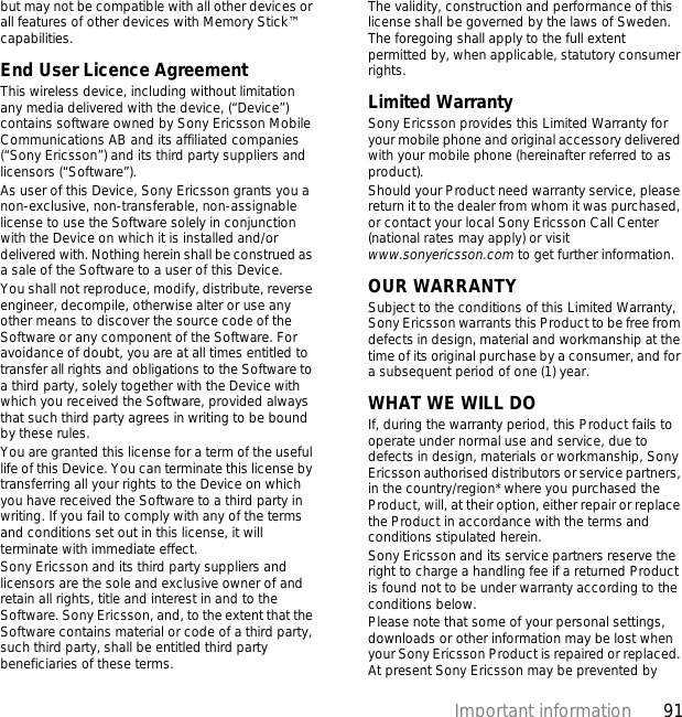 91Important informationbut may not be compatible with all other devices or all features of other devices with Memory Stick™ capabilities.End User Licence AgreementThis wireless device, including without limitation any media delivered with the device, (“Device”) contains software owned by Sony Ericsson Mobile Communications AB and its affiliated companies (“Sony Ericsson”) and its third party suppliers and licensors (“Software”).As user of this Device, Sony Ericsson grants you a non-exclusive, non-transferable, non-assignable license to use the Software solely in conjunction with the Device on which it is installed and/or delivered with. Nothing herein shall be construed as a sale of the Software to a user of this Device.You shall not reproduce, modify, distribute, reverse engineer, decompile, otherwise alter or use any other means to discover the source code of the Software or any component of the Software. For avoidance of doubt, you are at all times entitled to transfer all rights and obligations to the Software to a third party, solely together with the Device with which you received the Software, provided always that such third party agrees in writing to be bound by these rules.You are granted this license for a term of the useful life of this Device. You can terminate this license by transferring all your rights to the Device on which you have received the Software to a third party in writing. If you fail to comply with any of the terms and conditions set out in this license, it will terminate with immediate effect.Sony Ericsson and its third party suppliers and licensors are the sole and exclusive owner of and retain all rights, title and interest in and to the Software. Sony Ericsson, and, to the extent that the Software contains material or code of a third party, such third party, shall be entitled third party beneficiaries of these terms.The validity, construction and performance of this license shall be governed by the laws of Sweden. The foregoing shall apply to the full extent permitted by, when applicable, statutory consumer rights.Limited WarrantySony Ericsson provides this Limited Warranty for your mobile phone and original accessory delivered with your mobile phone (hereinafter referred to as product).Should your Product need warranty service, please return it to the dealer from whom it was purchased, or contact your local Sony Ericsson Call Center (national rates may apply) or visit www.sonyericsson.com to get further information. OUR WARRANTYSubject to the conditions of this Limited Warranty, Sony Ericsson warrants this Product to be free from defects in design, material and workmanship at the time of its original purchase by a consumer, and for a subsequent period of one (1) year.WHAT WE WILL DOIf, during the warranty period, this Product fails to operate under normal use and service, due to defects in design, materials or workmanship, Sony Ericsson authorised distributors or service partners, in the country/region* where you purchased the Product, will, at their option, either repair or replace the Product in accordance with the terms and conditions stipulated herein.Sony Ericsson and its service partners reserve the right to charge a handling fee if a returned Product is found not to be under warranty according to the conditions below.Please note that some of your personal settings, downloads or other information may be lost when your Sony Ericsson Product is repaired or replaced. At present Sony Ericsson may be prevented by 