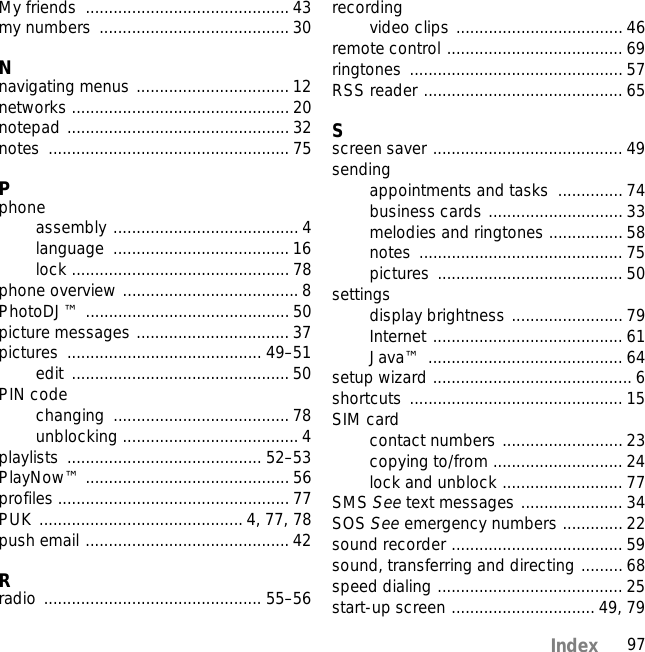 97IndexMy friends  ............................................ 43my numbers  ......................................... 30Nnavigating menus ................................. 12networks ............................................... 20notepad ................................................ 32notes .................................................... 75Pphoneassembly ........................................ 4language ...................................... 16lock ............................................... 78phone overview ...................................... 8PhotoDJ™ ............................................ 50picture messages ................................. 37pictures .......................................... 49–51edit ............................................... 50PIN codechanging ...................................... 78unblocking ...................................... 4playlists .......................................... 52–53PlayNow™ ............................................ 56profiles .................................................. 77PUK ............................................ 4, 77, 78push email ............................................ 42Rradio ............................................... 55–56recordingvideo clips .................................... 46remote control ...................................... 69ringtones .............................................. 57RSS reader ........................................... 65Sscreen saver ......................................... 49sendingappointments and tasks  .............. 74business cards ............................. 33melodies and ringtones ................ 58notes ............................................ 75pictures ........................................ 50settingsdisplay brightness ........................ 79Internet ......................................... 61Java™ .......................................... 64setup wizard ........................................... 6shortcuts .............................................. 15SIM cardcontact numbers .......................... 23copying to/from ............................ 24lock and unblock .......................... 77SMS See text messages ...................... 34SOS See emergency numbers .............22sound recorder ..................................... 59sound, transferring and directing ......... 68speed dialing ........................................ 25start-up screen ............................... 49, 79