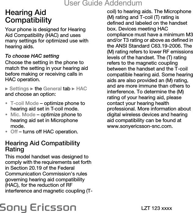 User Guide AddendumLZT 123 xxxxHearing Aid Compatibility Your phone is designed for Hearing Aid Compatibility (HAC) and uses many settings for optimized use with hearing aids.To choose HAC settingChoose the setting in the phone to match the setting in your hearing aid before making or receiving calls in HAC operation.} Settings } the General tab } HAC and choose an option:•T-coil Mode – optimize phone to hearing aid set in T-coil mode.•Mic. Mode – optimize phone to hearing aid set in Microphone mode.•Off – turns off HAC operation.Hearing Aid Compatibility RatingThis model handset was designed to comply with the requirements set forth in Section 20.19 of the Federal Communication Commission&apos;s rules governing hearing aid compatibility (HAC), for the reduction of RF interference and magnetic coupling (T-coil) to hearing aids. The Microphone (M) rating and T-coil (T) rating is defined and labeled on the handset box. Devices meeting HAC compliance must have a minimum M3 and/or T3 rating or above as defined in the ANSI Standard C63.19-2006. The (M) rating refers to lower RF emissions levels of the handset. The (T) rating refers to the magnetic coupling between the handset and the T-coil compatible hearing aid. Some hearing aids are also provided an (M) rating, and are more immune than others to interference. To determine the (M) rating of your hearing aid, please contact your hearing health professional. More information about digital wireless devices and hearing aid compatibility can be found at www.sonyericsson-snc.com.