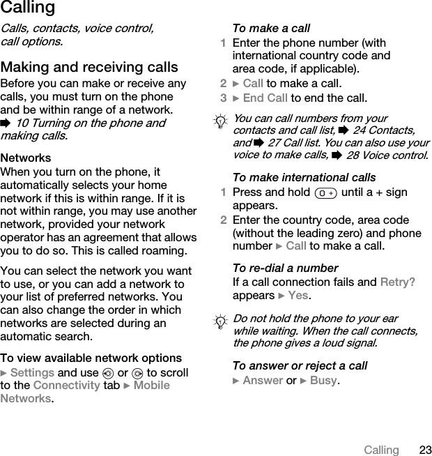 23CallingCallingCalls, contacts, voice control, call options.Making and receiving callsBefore you can make or receive any calls, you must turn on the phone and be within range of a network. % 10 Turning on the phone and making calls.NetworksWhen you turn on the phone, it automatically selects your home network if this is within range. If it is not within range, you may use another network, provided your network operator has an agreement that allows you to do so. This is called roaming.You can select the network you want to use, or you can add a network to your list of preferred networks. You can also change the order in which networks are selected during an automatic search.To view available network options} Settings and use   or   to scroll to the Connectivity tab } Mobile Networks.To make a call1Enter the phone number (with international country code and area code, if applicable).2} Call to make a call.3} End Call to end the call.To make international calls1Press and hold   until a + sign appears.2Enter the country code, area code (without the leading zero) and phone number } Call to make a call.To re-dial a numberIf a call connection fails and Retry? appears } Yes.To answer or reject a call} Answer or } Busy.You can call numbers from your contacts and call list, % 24 Contacts, and % 27 Call list. You can also use your voice to make calls, % 28 Voice control.Do not hold the phone to your ear while waiting. When the call connects, the phone gives a loud signal.This is the Internet version of the user&apos;s guide. © Print only for private use.