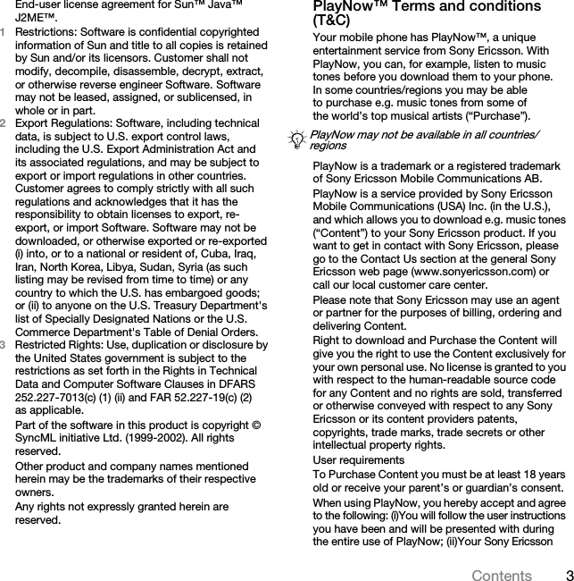 3ContentsEnd-user license agreement for Sun™ Java™ J2ME™.1Restrictions: Software is confidential copyrighted information of Sun and title to all copies is retained by Sun and/or its licensors. Customer shall not modify, decompile, disassemble, decrypt, extract, or otherwise reverse engineer Software. Software may not be leased, assigned, or sublicensed, in whole or in part.2Export Regulations: Software, including technical data, is subject to U.S. export control laws, including the U.S. Export Administration Act and its associated regulations, and may be subject to export or import regulations in other countries. Customer agrees to comply strictly with all such regulations and acknowledges that it has the responsibility to obtain licenses to export, re-export, or import Software. Software may not be downloaded, or otherwise exported or re-exported (i) into, or to a national or resident of, Cuba, Iraq, Iran, North Korea, Libya, Sudan, Syria (as such listing may be revised from time to time) or any country to which the U.S. has embargoed goods; or (ii) to anyone on the U.S. Treasury Department&apos;s list of Specially Designated Nations or the U.S. Commerce Department&apos;s Table of Denial Orders.3Restricted Rights: Use, duplication or disclosure by the United States government is subject to the restrictions as set forth in the Rights in Technical Data and Computer Software Clauses in DFARS 252.227-7013(c) (1) (ii) and FAR 52.227-19(c) (2) as applicable.Part of the software in this product is copyright © SyncML initiative Ltd. (1999-2002). All rights reserved.Other product and company names mentioned herein may be the trademarks of their respective owners.Any rights not expressly granted herein are reserved.PlayNow™ Terms and conditions (T&amp;C)Your mobile phone has PlayNow™, a unique entertainment service from Sony Ericsson. With PlayNow, you can, for example, listen to music tones before you download them to your phone. In some countries/regions you may be able to purchase e.g. music tones from some of the world’s top musical artists (“Purchase”).PlayNow is a trademark or a registered trademark of Sony Ericsson Mobile Communications AB.PlayNow is a service provided by Sony Ericsson Mobile Communications (USA) Inc. (in the U.S.), and which allows you to download e.g. music tones (“Content”) to your Sony Ericsson product. If you want to get in contact with Sony Ericsson, please go to the Contact Us section at the general Sony Ericsson web page (www.sonyericsson.com) or call our local customer care center.Please note that Sony Ericsson may use an agent or partner for the purposes of billing, ordering and delivering Content.Right to download and Purchase the Content will give you the right to use the Content exclusively for your own personal use. No license is granted to you with respect to the human-readable source code for any Content and no rights are sold, transferred or otherwise conveyed with respect to any Sony Ericsson or its content providers patents, copyrights, trade marks, trade secrets or other intellectual property rights.User requirementsTo Purchase Content you must be at least 18 years old or receive your parent’s or guardian’s consent.When using PlayNow, you hereby accept and agree to the following: (i)You will follow the user instructions you have been and will be presented with during the entire use of PlayNow; (ii)Your Sony Ericsson PlayNow may not be available in all countries/regionsThis is the Internet version of the user&apos;s guide. © Print only for private use.