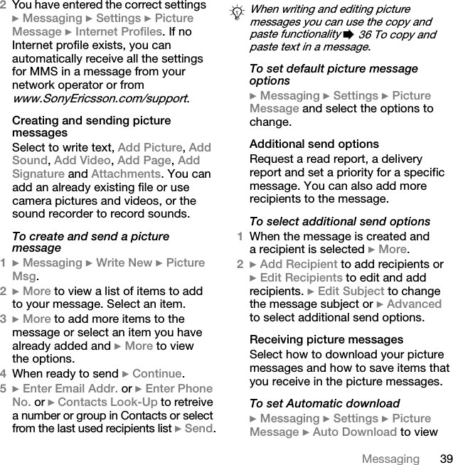 39Messaging2You have entered the correct settings} Messaging } Settings } Picture Message } Internet Profiles. If no Internet profile exists, you can automatically receive all the settings for MMS in a message from your network operator or from www.SonyEricsson.com/support.Creating and sending picture messagesSelect to write text, Add Picture, Add Sound, Add Video, Add Page, Add Signature and Attachments. You can add an already existing file or use camera pictures and videos, or the sound recorder to record sounds.To create and send a picture message1} Messaging } Write New } Picture Msg.2} More to view a list of items to add to your message. Select an item.3} More to add more items to the message or select an item you have already added and } More to view the options.4When ready to send } Continue.5} Enter Email Addr. or } Enter Phone No. or } Contacts Look-Up to retreive a number or group in Contacts or select from the last used recipients list } Send.To set default picture message options} Messaging } Settings } Picture Message and select the options to change.Additional send optionsRequest a read report, a delivery report and set a priority for a specific message. You can also add more recipients to the message.To select additional send options1When the message is created and a recipient is selected } More.2} Add Recipient to add recipients or } Edit Recipients to edit and add recipients. } Edit Subject to change the message subject or } Advanced to select additional send options.Receiving picture messagesSelect how to download your picture messages and how to save items that you receive in the picture messages.To set Automatic download} Messaging } Settings } Picture Message } Auto Download to view When writing and editing picture messages you can use the copy and paste functionality % 36 To copy and paste text in a message.This is the Internet version of the user&apos;s guide. © Print only for private use.