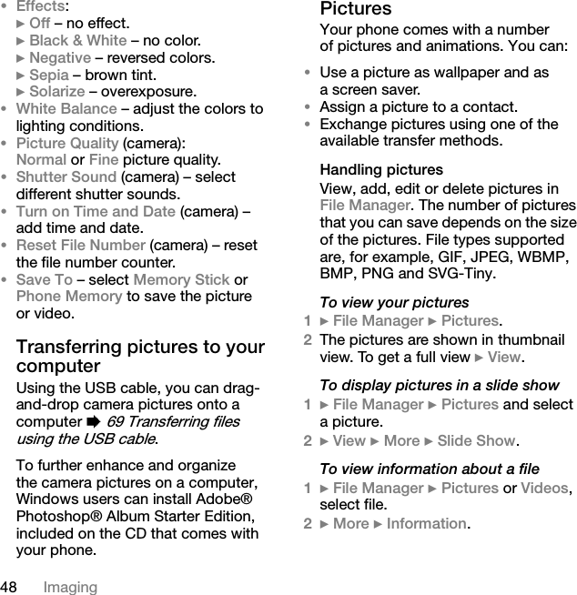 48 Imaging•Effects:} Off – no effect.} Black &amp; White – no color.} Negative – reversed colors.} Sepia – brown tint.} Solarize – overexposure.•White Balance – adjust the colors to lighting conditions.•Picture Quality (camera):Normal or Fine picture quality.•Shutter Sound (camera) – select different shutter sounds.•Turn on Time and Date (camera) – add time and date.•Reset File Number (camera) – reset the file number counter.•Save To – select Memory Stick or Phone Memory to save the picture or video.Transferring pictures to your computerUsing the USB cable, you can drag-and-drop camera pictures onto a computer % 69 Transferring files using the USB cable.To further enhance and organize the camera pictures on a computer, Windows users can install Adobe® Photoshop® Album Starter Edition, included on the CD that comes with your phone.PicturesYour phone comes with a number of pictures and animations. You can:•Use a picture as wallpaper and as a screen saver.•Assign a picture to a contact.•Exchange pictures using one of the available transfer methods.Handling picturesView, add, edit or delete pictures in File Manager. The number of pictures that you can save depends on the size of the pictures. File types supported are, for example, GIF, JPEG, WBMP, BMP, PNG and SVG-Tiny.To view your pictures1} File Manager } Pictures.2The pictures are shown in thumbnail view. To get a full view } View.To display pictures in a slide show1} File Manager } Pictures and select a picture.2} View } More } Slide Show.To view information about a file1} File Manager } Pictures or Videos, select file.2} More } Information.This is the Internet version of the user&apos;s guide. © Print only for private use.