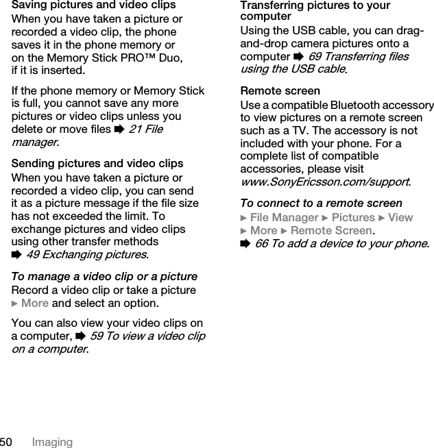 50 ImagingSaving pictures and video clipsWhen you have taken a picture or recorded a video clip, the phone saves it in the phone memory or on the Memory Stick PRO™ Duo, if it is inserted.If the phone memory or Memory Stick is full, you cannot save any more pictures or video clips unless you delete or move files % 21 File manager.Sending pictures and video clipsWhen you have taken a picture or recorded a video clip, you can send it as a picture message if the file size has not exceeded the limit. To exchange pictures and video clips using other transfer methods % 49 Exchanging pictures.To manage a video clip or a pictureRecord a video clip or take a picture } More and select an option.You can also view your video clips on a computer, % 59 To view a video clip on a computer.Transferring pictures to your computerUsing the USB cable, you can drag-and-drop camera pictures onto a computer % 69 Transferring files using the USB cable.Remote screenUse a compatible Bluetooth accessory to view pictures on a remote screen such as a TV. The accessory is not included with your phone. For a complete list of compatible accessories, please visit www.SonyEricsson.com/support.To connect to a remote screen} File Manager } Pictures } View } More } Remote Screen. % 66 To add a device to your phone.This is the Internet version of the user&apos;s guide. © Print only for private use.