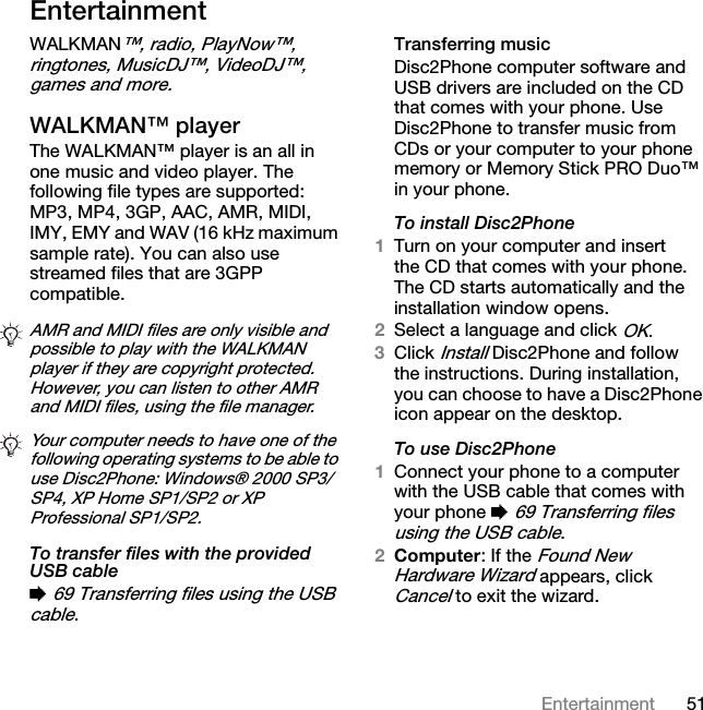 51EntertainmentEntertainmentWALKMAN™, radio, PlayNow™, ringtones, MusicDJ™, VideoDJ™, games and more.WALKMAN™ playerThe WALKMAN™ player is an all in one music and video player. The following file types are supported: MP3, MP4, 3GP, AAC, AMR, MIDI, IMY, EMY and WAV (16 kHz maximum sample rate). You can also use streamed files that are 3GPP compatible. To transfer files with the provided USB cable% 69 Transferring files using the USB cable.Transferring musicDisc2Phone computer software and USB drivers are included on the CD that comes with your phone. Use Disc2Phone to transfer music from CDs or your computer to your phone memory or Memory Stick PRO Duo™ in your phone.To install Disc2Phone1Turn on your computer and insert the CD that comes with your phone. The CD starts automatically and the installation window opens.2Select a language and click OK.3Click Install Disc2Phone and follow the instructions. During installation, you can choose to have a Disc2Phone icon appear on the desktop.To use Disc2Phone1Connect your phone to a computer with the USB cable that comes with your phone % 69 Transferring files using the USB cable.2Computer: If the Found New Hardware Wizard appears, click Cancel to exit the wizard.AMR and MIDI files are only visible and possible to play with the WALKMAN player if they are copyright protected. However, you can listen to other AMR and MIDI files, using the file manager.Your computer needs to have one of the following operating systems to be able to use Disc2Phone: Windows® 2000 SP3/SP4, XP Home SP1/SP2 or XP Professional SP1/SP2.This is the Internet version of the user&apos;s guide. © Print only for private use.
