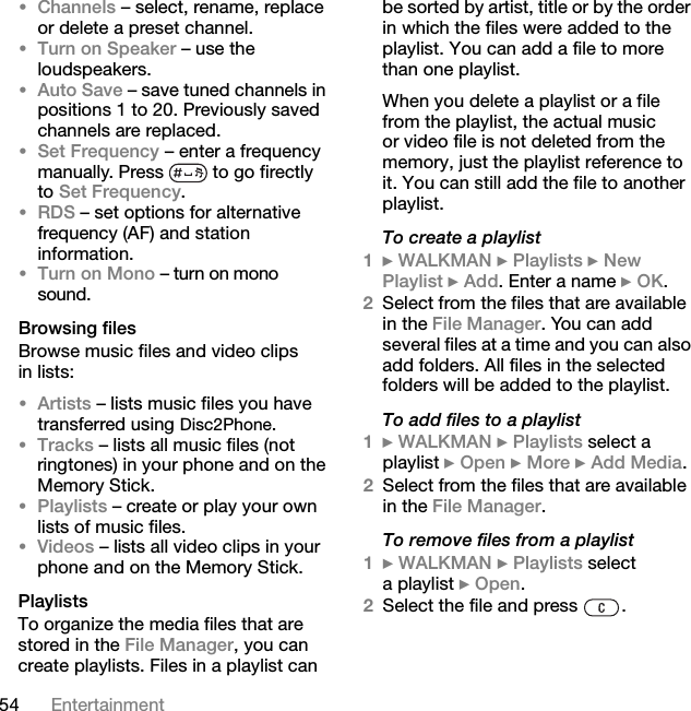 54 Entertainment•Channels – select, rename, replace or delete a preset channel.•Turn on Speaker – use the loudspeakers.•Auto Save – save tuned channels in positions 1 to 20. Previously saved channels are replaced.•Set Frequency – enter a frequency manually. Press   to go firectly to Set Frequency.•RDS – set options for alternative frequency (AF) and station information.•Turn on Mono – turn on mono sound.Browsing filesBrowse music files and video clips in lists:•Artists – lists music files you have transferred using Disc2Phone.•Tracks – lists all music files (not ringtones) in your phone and on the Memory Stick.•Playlists – create or play your own lists of music files.•Videos – lists all video clips in your phone and on the Memory Stick.PlaylistsTo organize the media files that are stored in the File Manager, you can create playlists. Files in a playlist can be sorted by artist, title or by the order in which the files were added to the playlist. You can add a file to more than one playlist.When you delete a playlist or a file from the playlist, the actual music or video file is not deleted from the memory, just the playlist reference to it. You can still add the file to another playlist.To create a playlist1} WALKMAN } Playlists } New Playlist } Add. Enter a name } OK.2Select from the files that are available in the File Manager. You can add several files at a time and you can also add folders. All files in the selected folders will be added to the playlist.To add files to a playlist1} WALKMAN } Playlists select a playlist } Open } More } Add Media.2Select from the files that are available in the File Manager.To remove files from a playlist1} WALKMAN } Playlists select a playlist } Open.2Select the file and press  .This is the Internet version of the user&apos;s guide. © Print only for private use.