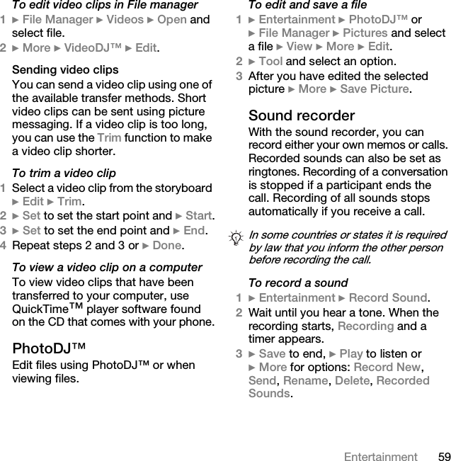 59EntertainmentTo edit video clips in File manager1} File Manager } Videos } Open and select file.2} More } VideoDJ™ } Edit.Sending video clipsYou can send a video clip using one of the available transfer methods. Short video clips can be sent using picture messaging. If a video clip is too long, you can use the Trim function to make a video clip shorter.To trim a video clip1Select a video clip from the storyboard } Edit } Trim.2} Set to set the start point and } Start.3} Set to set the end point and } End.4Repeat steps 2 and 3 or } Done.To view a video clip on a computerTo view video clips that have been transferred to your computer, use QuickTime™ player software found on the CD that comes with your phone.PhotoDJ™Edit files using PhotoDJ™ or when viewing files.To edit and save a file1} Entertainment } PhotoDJ™ or } File Manager } Pictures and select a file } View } More } Edit.2} Tool and select an option.3After you have edited the selected picture } More } Save Picture.Sound recorderWith the sound recorder, you can record either your own memos or calls. Recorded sounds can also be set as ringtones. Recording of a conversation is stopped if a participant ends the call. Recording of all sounds stops automatically if you receive a call.To record a sound1} Entertainment } Record Sound.2Wait until you hear a tone. When the recording starts, Recording and a timer appears.3} Save to end, } Play to listen or } More for options: Record New, Send, Rename, Delete, Recorded Sounds.In some countries or states it is required by law that you inform the other person before recording the call.This is the Internet version of the user&apos;s guide. © Print only for private use.