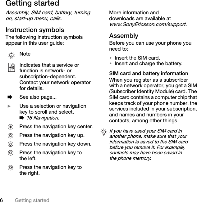 6Getting startedGetting startedAssembly, SIM card, battery, turning on, start-up menu, calls.Instruction symbolsThe following instruction symbols appear in this user guide:More information and downloads are available at www.SonyEricsson.com/support.AssemblyBefore you can use your phone you need to:•Insert the SIM card.•Insert and charge the battery.SIM card and battery informationWhen you register as a subscriber with a network operator, you get a SIM (Subscriber Identity Module) card. The SIM card contains a computer chip that keeps track of your phone number, the services included in your subscription, and names and numbers in your contacts, among other things.NoteIndicates that a service or function is network- or subscription-dependent. Contact your network operator for details. %See also page... }Use a selection or navigation key to scroll and select, % 16 Navigation.Press the navigation key center.Press the navigation key up.Press the navigation key down.Press the navigation key to the left.Press the navigation key to the right.If you have used your SIM card in another phone, make sure that your information is saved to the SIM card before you remove it. For example, contacts may have been saved in the phone memory.This is the Internet version of the user&apos;s guide. © Print only for private use.