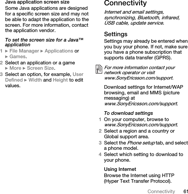 61ConnectivityJava application screen sizeSome Java applications are designed for a specific screen size and may not be able to adapt the application to the screen. For more information, contact the application vendor.To set the screen size for a Java™ application1} File Manager } Applications or } Games.2Select an application or a game } More } Screen Size.3Select an option, for example, User Defined } Width and Height to edit values.ConnectivityInternet and email settings, synchronizing, Bluetooth, infrared, USB cable, update service.Settings Settings may already be entered when you buy your phone. If not, make sure you have a phone subscription that supports data transfer (GPRS).Download settings for Internet/WAP browsing, email and MMS (picture messaging) at www.SonyEricsson.com/support.To download settings1On your computer, browse to www.SonyEricsson.com/support.2Select a region and a country or Global support area.3Select the Phone setup tab, and select a phone model.4Select which setting to download to your phone.Using InternetBrowse the Internet using HTTP (Hyper Text Transfer Protocol).For more information contact your network operator or visit www.SonyEricsson.com/support.This is the Internet version of the user&apos;s guide. © Print only for private use.