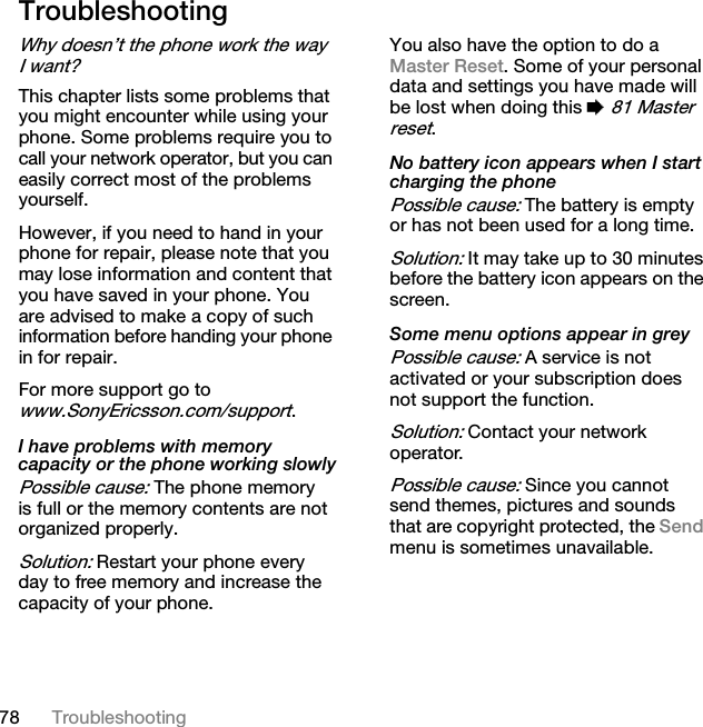 78 TroubleshootingTroubleshootingWhy doesn’t the phone work the way I want?This chapter lists some problems that you might encounter while using your phone. Some problems require you to call your network operator, but you can easily correct most of the problems yourself.However, if you need to hand in your phone for repair, please note that you may lose information and content that you have saved in your phone. You are advised to make a copy of such information before handing your phone in for repair.For more support go to www.SonyEricsson.com/support.I have problems with memory capacity or the phone working slowlyPossible cause: The phone memory is full or the memory contents are not organized properly.Solution: Restart your phone every day to free memory and increase the capacity of your phone.You also have the option to do a Master Reset. Some of your personal data and settings you have made will be lost when doing this % 81 Master reset.No battery icon appears when I start charging the phonePossible cause: The battery is empty or has not been used for a long time.Solution: It may take up to 30 minutes before the battery icon appears on the screen.Some menu options appear in greyPossible cause: A service is not activated or your subscription does not support the function.Solution: Contact your network operator.Possible cause: Since you cannot send themes, pictures and sounds that are copyright protected, the Send menu is sometimes unavailable.This is the Internet version of the user&apos;s guide. © Print only for private use.