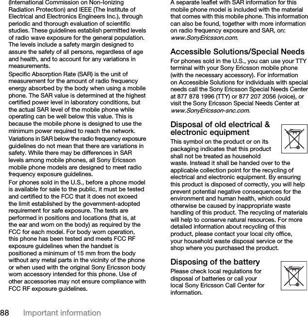 87Important informationUse only Sony Ericsson branded original batteries intended for use with your mobile phone. Using other batteries and chargers could be dangerous.The talk and standby times depend on several different conditions such as signal strength, operating temperature, application usage patterns, features selected and voice or data transmissions when using the mobile phone.Turn off your mobile phone before removing the battery. Do not allow the battery to be put into the mouth. Battery electrolytes may be toxic if swallowed. Do not let the metal contacts on the battery touch another metal object. This could short-circuit and damage the battery. Use the battery for the intended purpose only.Personal medical devicesMobile phones may affect the operation of cardiac pacemakers and other implanted equipment. Please avoid placing the mobile phone over the pacemaker, e.g. in your breast pocket. When using the mobile phone, place it at the ear opposite the pacemaker. If a minimum distance of 15 cm (6 inches) is kept between the mobile phone and the pacemaker, the risk of interference is limited. If you have any reason to suspect that interference is taking place, immediately turn off your mobile phone. Contact your cardiologist for more information.For other medical devices, please consult your physician and the manufacturer of the device.DrivingPlease check if local laws and regulations restrict the use of mobile phones while driving or require drivers to use handsfree solutions. We recommend that you use only Sony Ericsson handsfree solutions intended for use with your product.Please note that because of possible interference to electronic equipment, some vehicle manufacturers forbid the use of mobile phones in their vehicles unless a handsfree kit with an external antenna supports the installation.Always give full attention to driving and pull off the road and park before making or answering a call if driving conditions so require.Emergency callsMobile phones operate using radio signals, which cannot guarantee connection under all conditions. Therefore you should never rely solely upon any mobile phone for essential communications (e.g. medical emergencies).Emergency calls may not be possible in all areas, on all cellular networks, or when certain network services and/or mobile phone features are in use. Check with your local service provider.AntennaThis phone contains a built in antenna. Use of antenna devices not marketed by Sony Ericsson specifically for this model could damage your mobile phone, reduce performance, and produce SAR levels above the established limits (see below).Efficient useHold your mobile phone as you would any other phone. Do not cover the top of the phone when in use, as this affects call quality and may cause the phone to operate at a higher power level than needed, thus shortening talk and standby times.Radio frequency (RF) exposure and SARYour mobile phone is a low-power radio transmitter and receiver. When it is turned on, it emits low levels of radio frequency energy (also known as radio waves or radio frequency fields).Governments around the world have adopted comprehensive international safety guidelines, developed by scientific organizations, e.g. ICNIRP This is the Internet version of the user&apos;s guide. © Print only for private use.