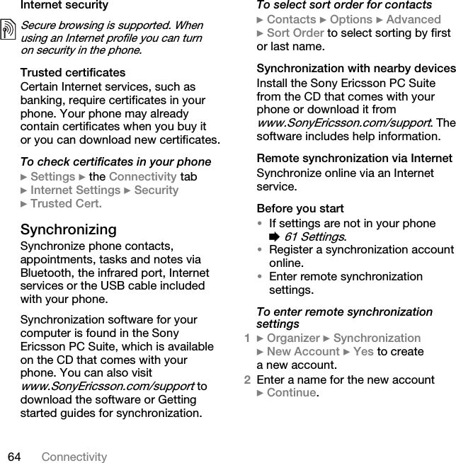 64 ConnectivityInternet securityTrusted certificates Certain Internet services, such as banking, require certificates in your phone. Your phone may already contain certificates when you buy it or you can download new certificates.To check certificates in your phone} Settings } the Connectivity tab } Internet Settings } Security } Trusted Cert.Synchronizing Synchronize phone contacts, appointments, tasks and notes via Bluetooth, the infrared port, Internet services or the USB cable included with your phone.Synchronization software for your computer is found in the Sony Ericsson PC Suite, which is available on the CD that comes with your phone. You can also visit www.SonyEricsson.com/support to download the software or Getting started guides for synchronization.To select sort order for contacts} Contacts } Options } Advanced } Sort Order to select sorting by first or last name.Synchronization with nearby devicesInstall the Sony Ericsson PC Suite from the CD that comes with your phone or download it from www.SonyEricsson.com/support. The software includes help information.Remote synchronization via InternetSynchronize online via an Internet service.Before you start•If settings are not in your phone % 61 Settings.•Register a synchronization account online.•Enter remote synchronization settings.To enter remote synchronization settings1} Organizer } Synchronization } New Account } Yes to create a new account.2Enter a name for the new account } Continue.Secure browsing is supported. When using an Internet profile you can turn on security in the phone.This is the Internet version of the user&apos;s guide. © Print only for private use.