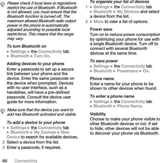 66 ConnectivityTo turn Bluetooth on} Settings } the Connectivity tab } Bluetooth } Turn On.Adding devices to your phoneEnter a passcode to set up a secure link between your phone and the device. Enter the same passcode on the device when prompted. Devices with no user interface, such as a handsfree, will have a pre-defined passcode. Consult the device user guide for more information.To add a device to your phone1} Settings } the Connectivity tab } Bluetooth } My Devices } New Device to search for available devices.2Select a device from the list.3Enter a passcode, if required.To organize your list of devices1} Settings } the Connectivity tab } Bluetooth } My Devices and select a device from the list.2} More to view a list of options.Power saveTurn on to reduce power consumption by optimizing your phone for use with a single Bluetooth device. Turn off to connect with several Bluetooth devices at the same time.To save power} Settings } the Connectivity tab } Bluetooth } Powersave } On.Phone nameEnter a name for your phone to be shown to other devices when found.To enter a phone name} Settings } the Connectivity tab } Bluetooth } Phone Name.VisibilityChoose to make your phone visible to other Bluetooth devices or not. If set to hide, other devices will not be able to discover your phone via Bluetooth.Please check if local laws or regulations restrict the use of Bluetooth. If Bluetooth is not allowed, you must ensure that the Bluetooth function is turned off. The maximum allowed Bluetooth radio output power in the phone is automatically adjusted according to possible local restrictions. This means that the range may vary.Make sure that the device you want to add has Bluetooth activated and visible.This is the Internet version of the user&apos;s guide. © Print only for private use.