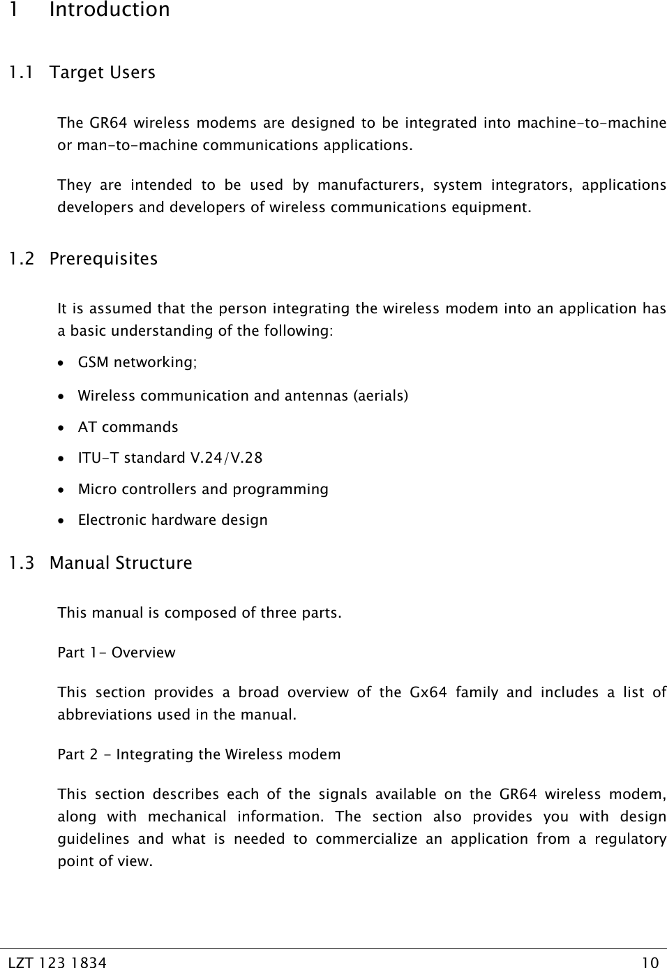   LZT 123 1834  10   1 Introduction 1.1 Target Users The GR64 wireless modems are designed to be integrated into machine-to-machine or man-to-machine communications applications. They are intended to be used by manufacturers, system integrators, applications developers and developers of wireless communications equipment. 1.2 Prerequisites It is assumed that the person integrating the wireless modem into an application has a basic understanding of the following: • GSM networking; • Wireless communication and antennas (aerials) • AT commands • ITU-T standard V.24/V.28 • Micro controllers and programming • Electronic hardware design 1.3 Manual Structure This manual is composed of three parts. Part 1- Overview This section provides a broad overview of the Gx64 family and includes a list of abbreviations used in the manual. Part 2 - Integrating the Wireless modem This section describes each of the signals available on the GR64 wireless modem, along with mechanical information. The section also provides you with design guidelines and what is needed to commercialize an application from a regulatory point of view. 