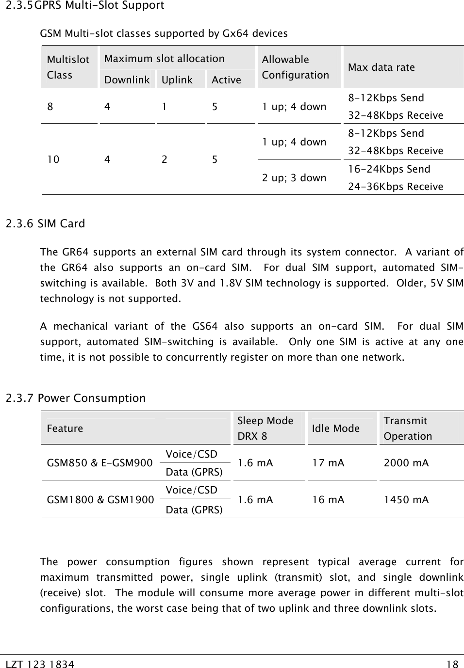   LZT 123 1834  18   2.3.5 GPRS Multi-Slot Support GSM Multi-slot classes supported by Gx64 devices  Maximum slot allocation Multislot Class  Downlink  Uplink  Active Allowable Configuration  Max data rate 8 4 1 5 1 up; 4 down 8-12Kbps Send 32-48Kbps Receive 1 up; 4 down  8-12Kbps Send 32-48Kbps Receive 10 4  2 5 2 up; 3 down  16-24Kbps Send 24-36Kbps Receive 2.3.6  SIM Card The GR64 supports an external SIM card through its system connector.  A variant of the GR64 also supports an on-card SIM.  For dual SIM support, automated SIM-switching is available.  Both 3V and 1.8V SIM technology is supported.  Older, 5V SIM technology is not supported. A mechanical variant of the GS64 also supports an on-card SIM.  For dual SIM support, automated SIM-switching is available.  Only one SIM is active at any one time, it is not possible to concurrently register on more than one network. 2.3.7  Power Consumption Feature    Sleep Mode DRX 8  Idle Mode  Transmit Operation Voice/CSD GSM850 &amp; E-GSM900  Data (GPRS)  1.6 mA  17 mA  2000 mA Voice/CSD GSM1800 &amp; GSM1900 Data (GPRS) 1.6 mA  16 mA  1450 mA  The power consumption figures shown represent typical average current for maximum transmitted power, single uplink (transmit) slot, and single downlink (receive) slot.  The module will consume more average power in different multi-slot configurations, the worst case being that of two uplink and three downlink slots. 