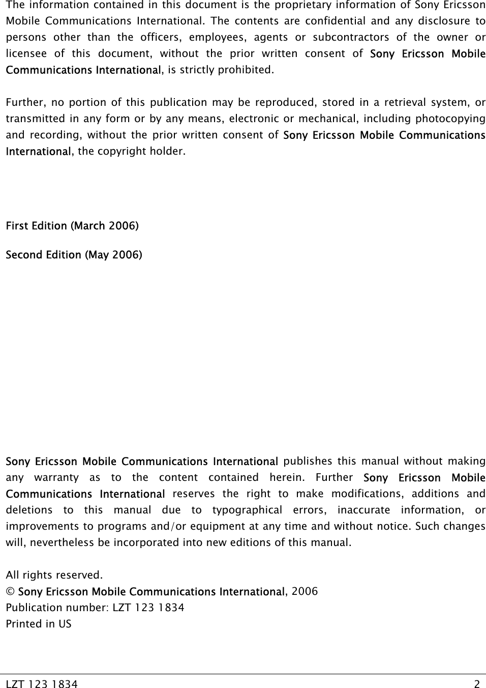   LZT 123 1834  2     The information contained in this document is the proprietary information of Sony Ericsson Mobile Communications International. The contents are confidential and any disclosure to persons other than the officers, employees, agents or subcontractors of the owner or licensee of this document, without the prior written consent of Sony Ericsson Mobile Communications International, is strictly prohibited.   Further, no portion of this publication may be reproduced, stored in a retrieval system, or transmitted in any form or by any means, electronic or mechanical, including photocopying and recording, without the prior written consent of Sony Ericsson Mobile Communications International, the copyright holder.   First Edition (March 2006) Second Edition (May 2006)        Sony Ericsson Mobile Communications International publishes this manual without making any warranty as to the content contained herein. Further Sony Ericsson Mobile Communications International reserves the right to make modifications, additions and deletions to this manual due to typographical errors, inaccurate information, or improvements to programs and/or equipment at any time and without notice. Such changes will, nevertheless be incorporated into new editions of this manual.  All rights reserved. © Sony Ericsson Mobile Communications International, 2006 Publication number: LZT 123 1834 Printed in US 