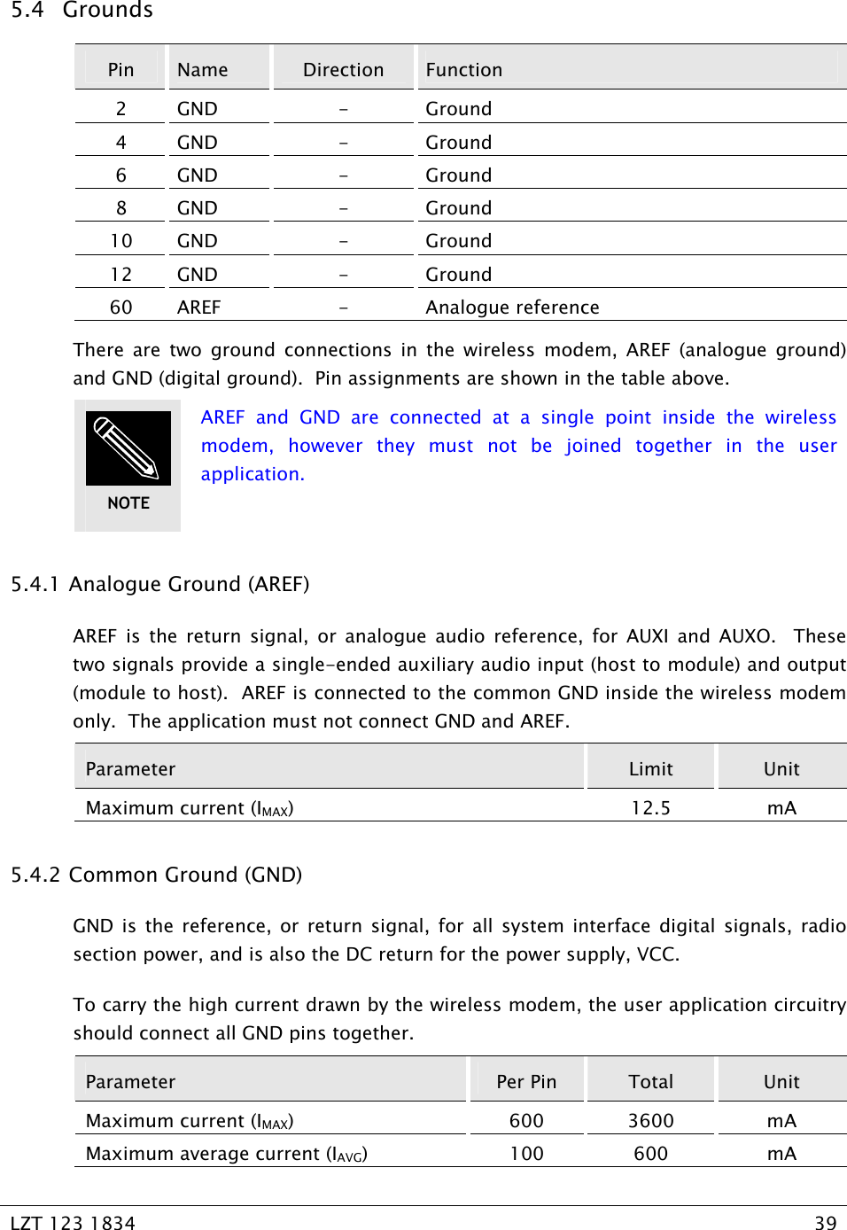   LZT 123 1834  39   5.4 Grounds Pin  Name  Direction  Function 2 GND  -  Ground 4 GND  -  Ground 6 GND  -  Ground 8 GND  -  Ground 10 GND  -  Ground 12 GND  -  Ground 60 AREF  -  Analogue reference There are two ground connections in the wireless modem, AREF (analogue ground) and GND (digital ground).  Pin assignments are shown in the table above.  AREF and GND are connected at a single point inside the wireless modem, however they must not be joined together in the user application. 5.4.1  Analogue Ground (AREF) AREF is the return signal, or analogue audio reference, for AUXI and AUXO.  These two signals provide a single-ended auxiliary audio input (host to module) and output (module to host).  AREF is connected to the common GND inside the wireless modem only.  The application must not connect GND and AREF. Parameter  Limit  Unit Maximum current (IMAX) 12.5 mA 5.4.2  Common Ground (GND) GND is the reference, or return signal, for all system interface digital signals, radio section power, and is also the DC return for the power supply, VCC. To carry the high current drawn by the wireless modem, the user application circuitry should connect all GND pins together. Parameter  Per Pin  Total  Unit Maximum current (IMAX) 600 3600 mA Maximum average current (IAVG) 100 600 mA NOTE