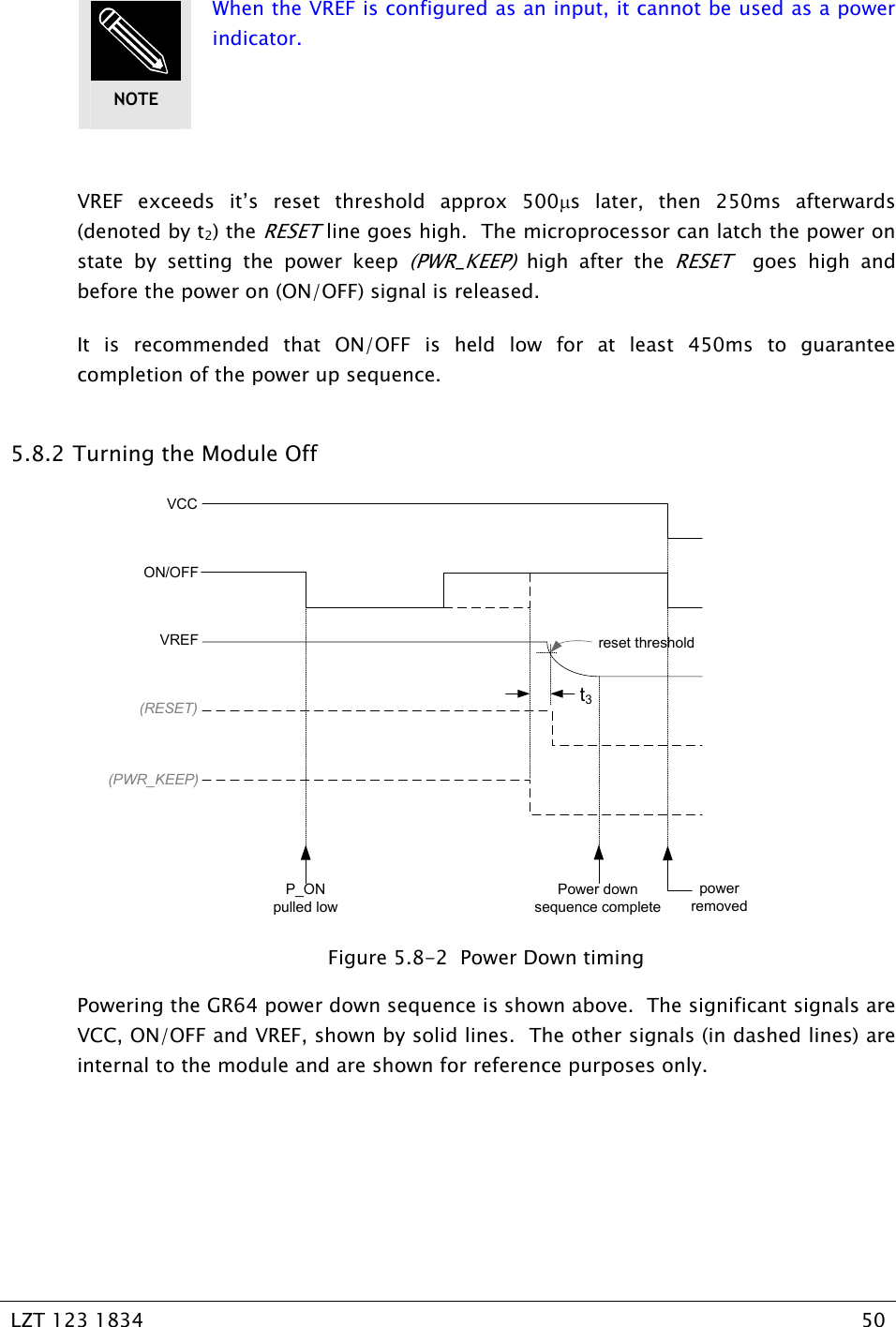   LZT 123 1834  50    When the VREF is configured as an input, it cannot be used as a power indicator.  VREF exceeds it’s reset threshold approx 500µs later, then 250ms afterwards (denoted by t2) the RESET line goes high.  The microprocessor can latch the power on state by setting the power keep (PWR_KEEP) high after the RESET  goes high and before the power on (ON/OFF) signal is released. It is recommended that ON/OFF is held low for at least 450ms to guarantee completion of the power up sequence.   5.8.2  Turning the Module Off VCCON/OFFVREF(RESET)(PWR_KEEP)reset thresholdt3P_ONpulled lowPower downsequence completepowerremoved  Figure 5.8-2  Power Down timing Powering the GR64 power down sequence is shown above.  The significant signals are VCC, ON/OFF and VREF, shown by solid lines.  The other signals (in dashed lines) are internal to the module and are shown for reference purposes only. NOTE