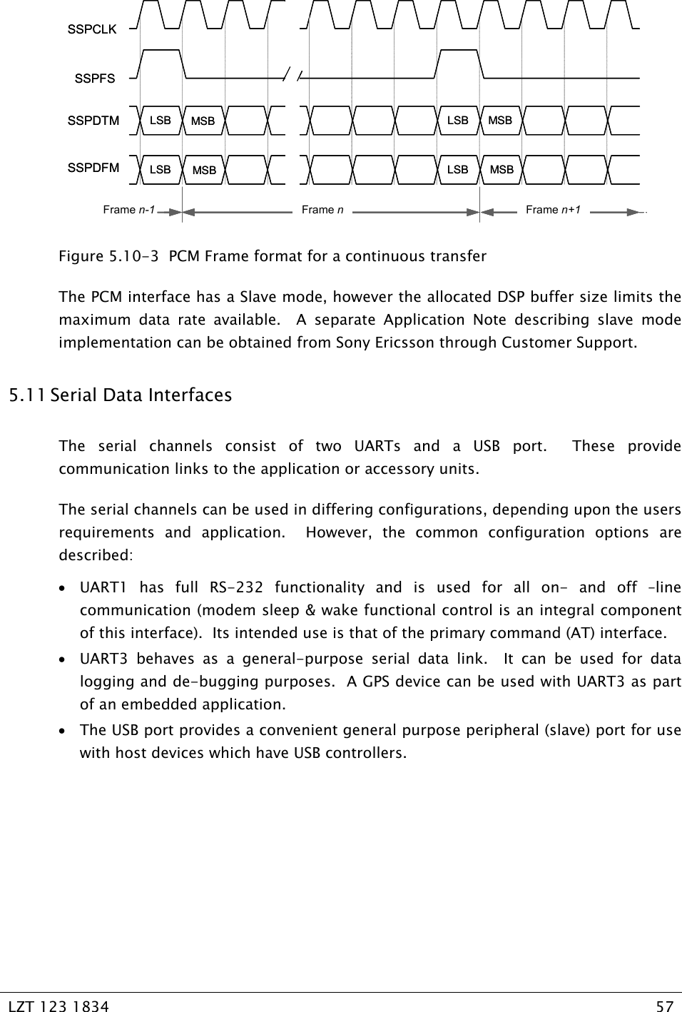   LZT 123 1834  57   MSBMSBLSBLSBLSBLSBMSBMSBFrame nFrame n-1 Frame n+1SSPCLKSSPFSSSPDFMSSPDTM MSBMSBLSBLSBLSBLSBMSBMSBFrame nFrame n-1 Frame n+1SSPCLKSSPFSSSPDFMSSPDTM Figure 5.10-3  PCM Frame format for a continuous transfer The PCM interface has a Slave mode, however the allocated DSP buffer size limits the maximum data rate available.  A separate Application Note describing slave mode implementation can be obtained from Sony Ericsson through Customer Support.   5.11 Serial Data Interfaces The serial channels consist of two UARTs and a USB port.  These provide  communication links to the application or accessory units. The serial channels can be used in differing configurations, depending upon the users requirements and application.  However, the common configuration options are described: • UART1 has full RS-232 functionality and is used for all on- and off –line communication (modem sleep &amp; wake functional control is an integral component of this interface).  Its intended use is that of the primary command (AT) interface. • UART3 behaves as a general-purpose serial data link.  It can be used for data logging and de-bugging purposes.  A GPS device can be used with UART3 as part of an embedded application. • The USB port provides a convenient general purpose peripheral (slave) port for use with host devices which have USB controllers.   