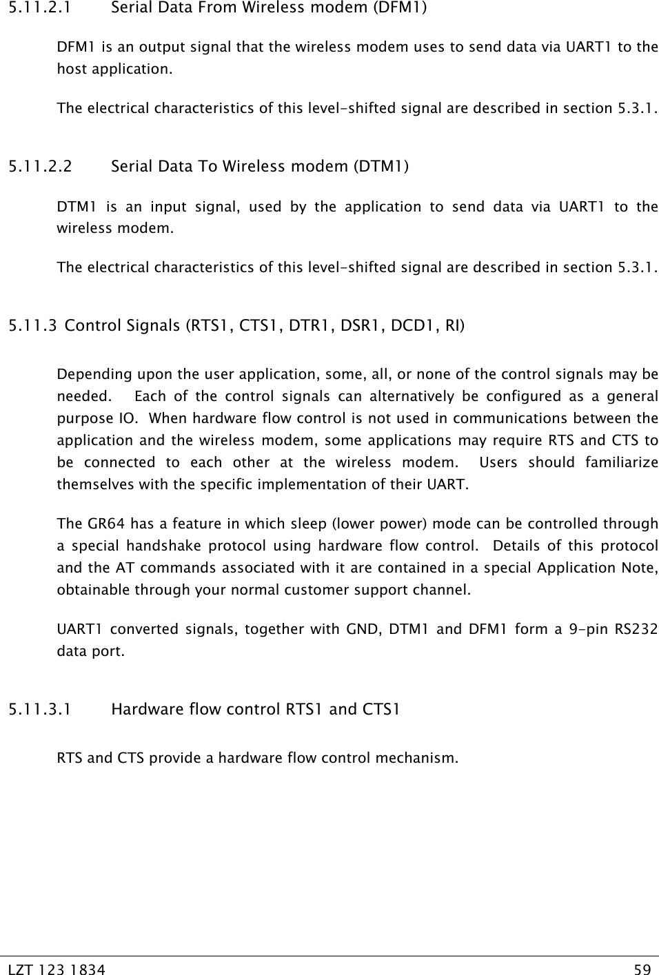   LZT 123 1834  59   5.11.2.1 Serial Data From Wireless modem (DFM1) DFM1 is an output signal that the wireless modem uses to send data via UART1 to the host application.   The electrical characteristics of this level-shifted signal are described in section 5.3.1. 5.11.2.2 Serial Data To Wireless modem (DTM1) DTM1 is an input signal, used by the application to send data via UART1 to the wireless modem. The electrical characteristics of this level-shifted signal are described in section 5.3.1. 5.11.3  Control Signals (RTS1, CTS1, DTR1, DSR1, DCD1, RI) Depending upon the user application, some, all, or none of the control signals may be needed.   Each of the control signals can alternatively be configured as a general purpose IO.  When hardware flow control is not used in communications between the application and the wireless modem, some applications may require RTS and CTS to be connected to each other at the wireless modem.  Users should familiarize themselves with the specific implementation of their UART. The GR64 has a feature in which sleep (lower power) mode can be controlled through a special handshake protocol using hardware flow control.  Details of this protocol and the AT commands associated with it are contained in a special Application Note, obtainable through your normal customer support channel. UART1 converted signals, together with GND, DTM1 and DFM1 form a 9-pin RS232 data port. 5.11.3.1 Hardware flow control RTS1 and CTS1 RTS and CTS provide a hardware flow control mechanism.   