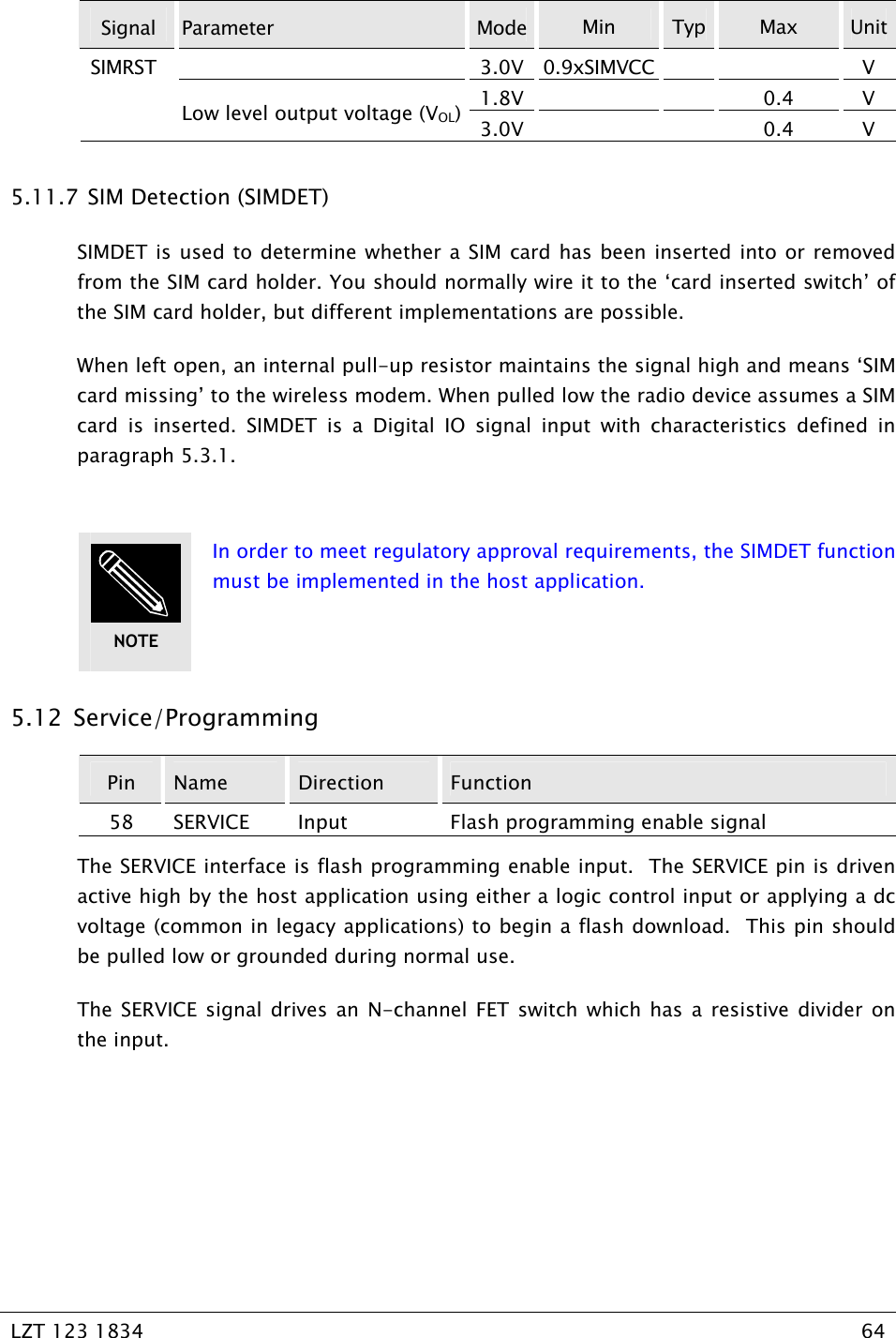   LZT 123 1834  64   Signal  Parameter  Mode Min  Typ  Max  Unit3.0V 0.9xSIMVCC   V 1.8V   0.4 V SIMRST Low level output voltage (VOL)3.0V   0.4 V 5.11.7  SIM Detection (SIMDET) SIMDET is used to determine whether a SIM card has been inserted into or removed from the SIM card holder. You should normally wire it to the ‘card inserted switch’ of the SIM card holder, but different implementations are possible. When left open, an internal pull-up resistor maintains the signal high and means ‘SIM card missing’ to the wireless modem. When pulled low the radio device assumes a SIM card is inserted. SIMDET is a Digital IO signal input with characteristics defined in paragraph 5.3.1.     In order to meet regulatory approval requirements, the SIMDET function must be implemented in the host application.   5.12  Service/Programming Pin  Name  Direction  Function 58  SERVICE  Input  Flash programming enable signal The SERVICE interface is flash programming enable input.  The SERVICE pin is driven active high by the host application using either a logic control input or applying a dc voltage (common in legacy applications) to begin a flash download.  This pin should be pulled low or grounded during normal use. The SERVICE signal drives an N-channel FET switch which has a resistive divider on the input.  NOTE