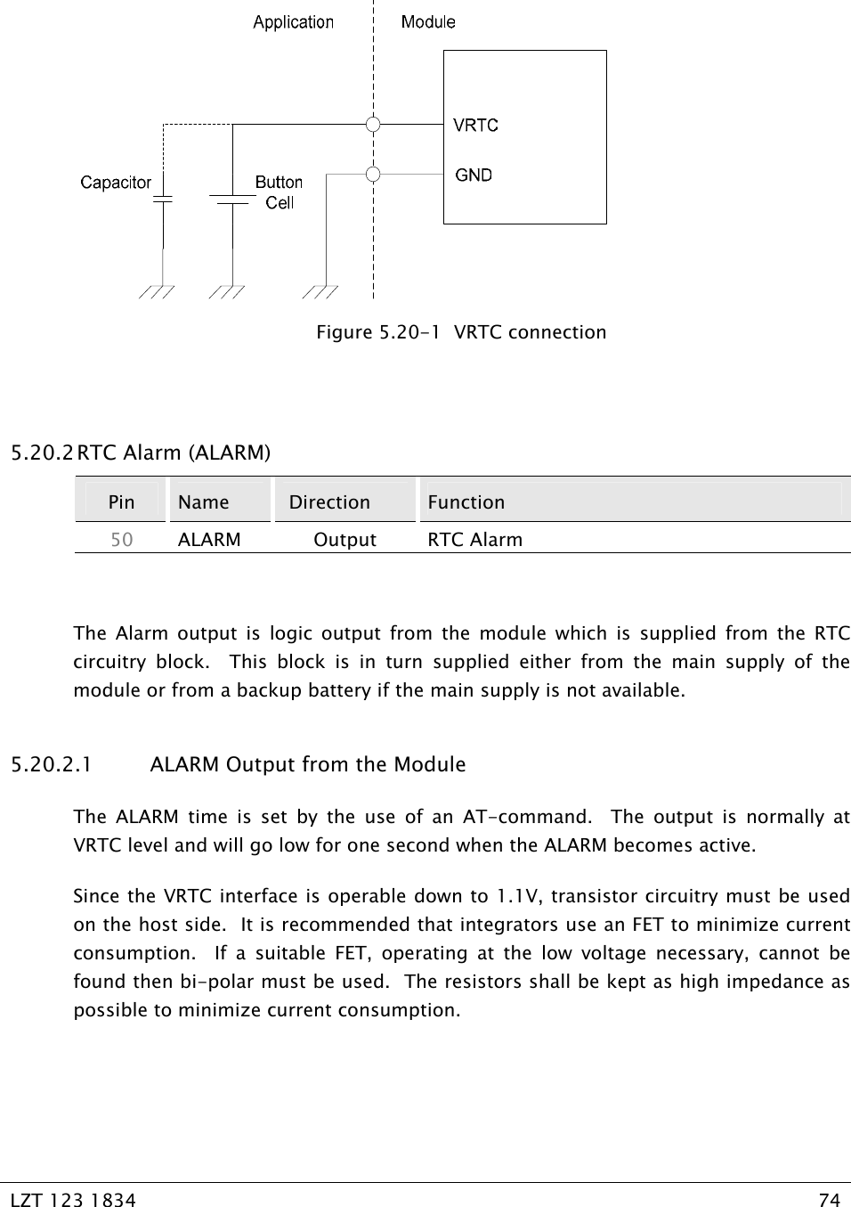   LZT 123 1834  74     Figure 5.20-1  VRTC connection  5.20.2 RTC Alarm (ALARM) Pin  Name   Direction  Function 50  ALARM Output RTC Alarm  The Alarm output is logic output from the module which is supplied from the RTC circuitry block.  This block is in turn supplied either from the main supply of the module or from a backup battery if the main supply is not available. 5.20.2.1  ALARM Output from the Module The ALARM time is set by the use of an AT-command.  The output is normally at VRTC level and will go low for one second when the ALARM becomes active.  Since the VRTC interface is operable down to 1.1V, transistor circuitry must be used on the host side.  It is recommended that integrators use an FET to minimize current consumption.  If a suitable FET, operating at the low voltage necessary, cannot be found then bi-polar must be used.  The resistors shall be kept as high impedance as possible to minimize current consumption.  