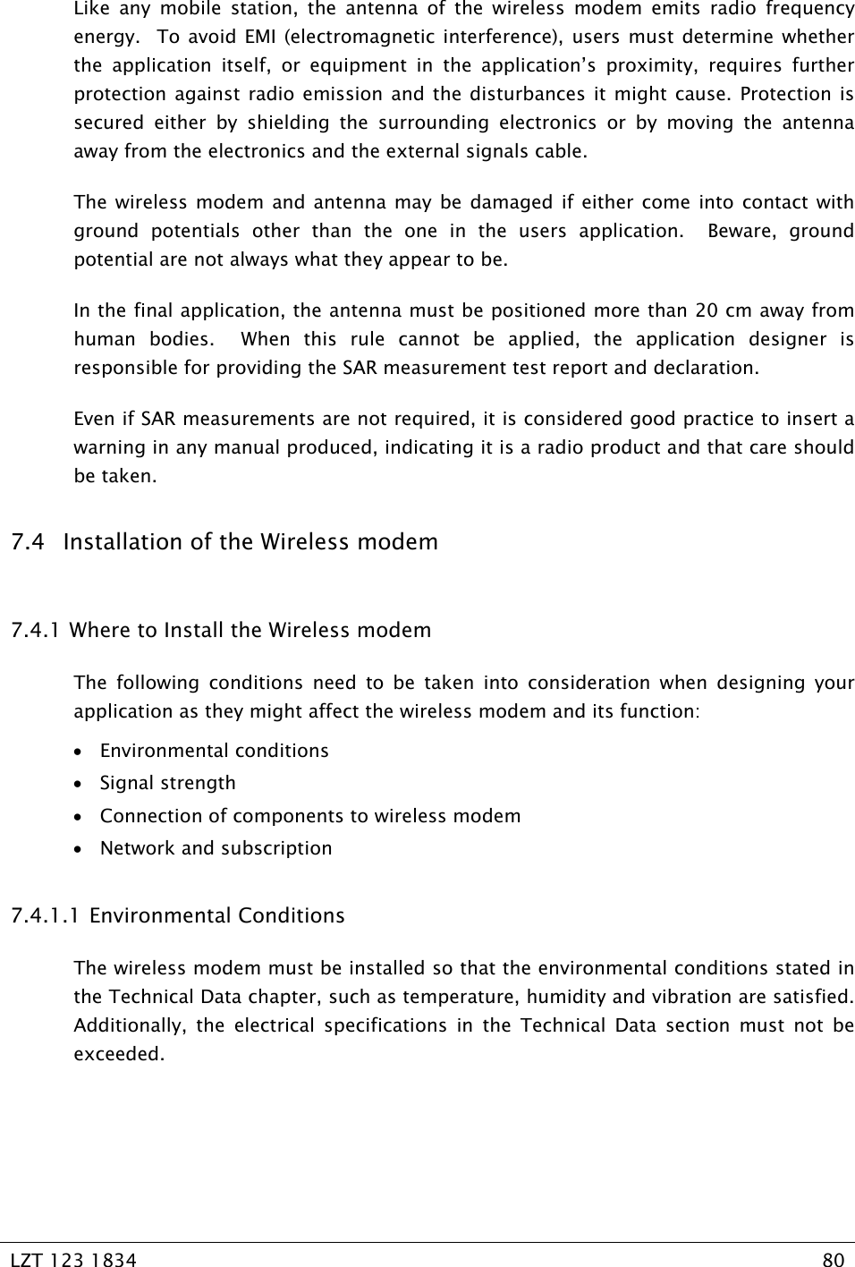   LZT 123 1834  80   Like any mobile station, the antenna of the wireless modem emits radio frequency energy.  To avoid EMI (electromagnetic interference), users must determine whether the application itself, or equipment in the application’s proximity, requires further protection against radio emission and the disturbances it might cause. Protection is secured either by shielding the surrounding electronics or by moving the antenna away from the electronics and the external signals cable. The wireless modem and antenna may be damaged if either come into contact with ground potentials other than the one in the users application.  Beware, ground potential are not always what they appear to be. In the final application, the antenna must be positioned more than 20 cm away from human bodies.  When this rule cannot be applied, the application designer is responsible for providing the SAR measurement test report and declaration. Even if SAR measurements are not required, it is considered good practice to insert a warning in any manual produced, indicating it is a radio product and that care should be taken. 7.4 Installation of the Wireless modem 7.4.1  Where to Install the Wireless modem The following conditions need to be taken into consideration when designing your application as they might affect the wireless modem and its function: • Environmental conditions • Signal strength • Connection of components to wireless modem • Network and subscription 7.4.1.1 Environmental Conditions The wireless modem must be installed so that the environmental conditions stated in the Technical Data chapter, such as temperature, humidity and vibration are satisfied. Additionally, the electrical specifications in the Technical Data section must not be exceeded. 