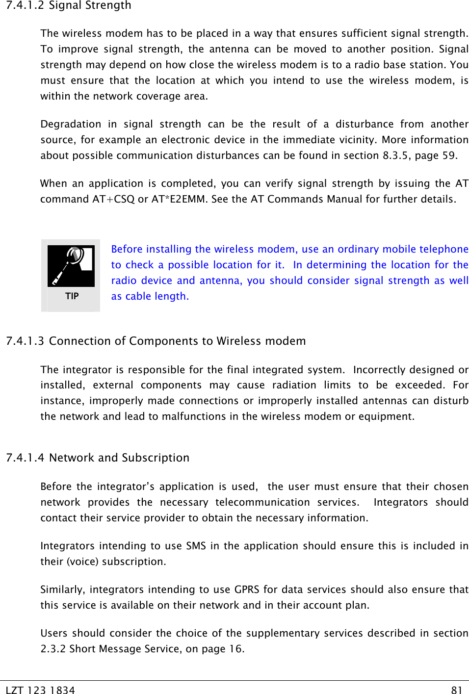   LZT 123 1834  81   7.4.1.2 Signal Strength The wireless modem has to be placed in a way that ensures sufficient signal strength. To improve signal strength, the antenna can be moved to another position. Signal strength may depend on how close the wireless modem is to a radio base station. You must ensure that the location at which you intend to use the wireless modem, is within the network coverage area. Degradation in signal strength can be the result of a disturbance from another source, for example an electronic device in the immediate vicinity. More information about possible communication disturbances can be found in section 8.3.5, page 59. When an application is completed, you can verify signal strength by issuing the AT command AT+CSQ or AT*E2EMM. See the AT Commands Manual for further details.   Before installing the wireless modem, use an ordinary mobile telephone to check a possible location for it.  In determining the location for the radio device and antenna, you should consider signal strength as well as cable length. 7.4.1.3 Connection of Components to Wireless modem The integrator is responsible for the final integrated system.  Incorrectly designed or installed, external components may cause radiation limits to be exceeded. For instance, improperly made connections or improperly installed antennas can disturb the network and lead to malfunctions in the wireless modem or equipment. 7.4.1.4 Network and Subscription Before the integrator’s application is used,  the user must ensure that their chosen network provides the necessary telecommunication services.  Integrators should contact their service provider to obtain the necessary information.  Integrators intending to use SMS in the application should ensure this is included in their (voice) subscription. Similarly, integrators intending to use GPRS for data services should also ensure that this service is available on their network and in their account plan. Users should consider the choice of the supplementary services described in section 2.3.2 Short Message Service, on page 16. TIP